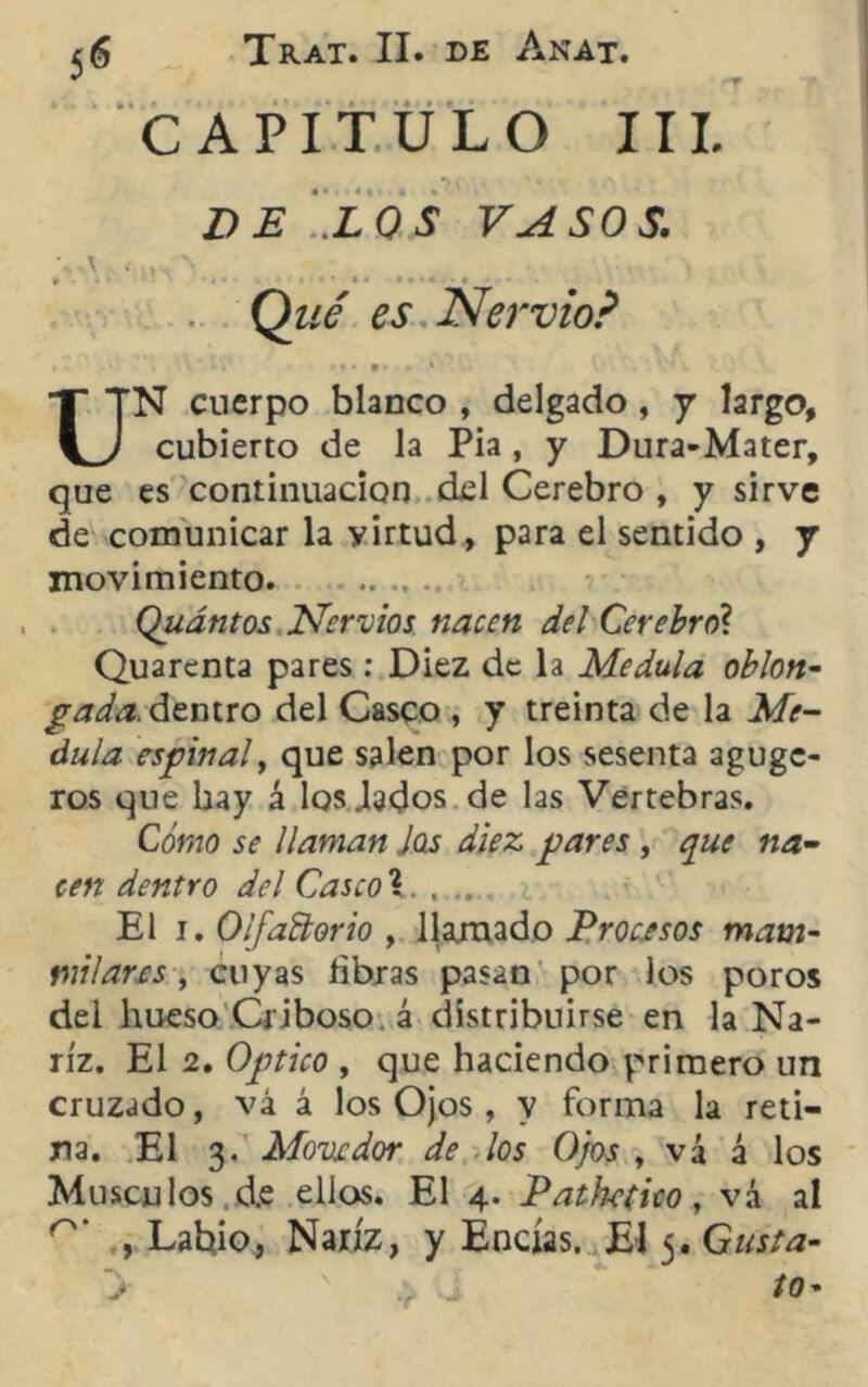 CAPITULO III. D E '..L OS VASO S. Qué es Nervio? • - i ‘ »t* !».<. ‘ - '• K UN cuerpo blanco , delgado , y largo, cubierto de la Pia , y Dura-Mater, que es continuación ckl Cerebro , y sirve de comunicar la yirtud, para el sentido , y movimiento Qudntos Nervios nacen del Cerebro? Quarenta pares: Diez de la Medula oblon- gada. dentro del Casco , y treinta de la Me- dula espinal, que salen por los sesenta aguge- ros que hay á los Jados de las Vertebras. Cómo se llaman Jas diez pares , que na- cen dentro del Casco\. . .. El i. Olfatorio , llamado Procesos mam- milar.es, cuyas libras pasan por ios poros del hueso Criboso. á distribuirse en la Na- riz. El 2. Optico , que haciendo primero un cruzado, vá á los Ojos, y forma la reti- na. El 3. Movedor de los Ojos , vá á los Músculos d.e ellos. El 4. Pathético, vá al , Labio, Nariz, y Encías. El 5, Gusta-