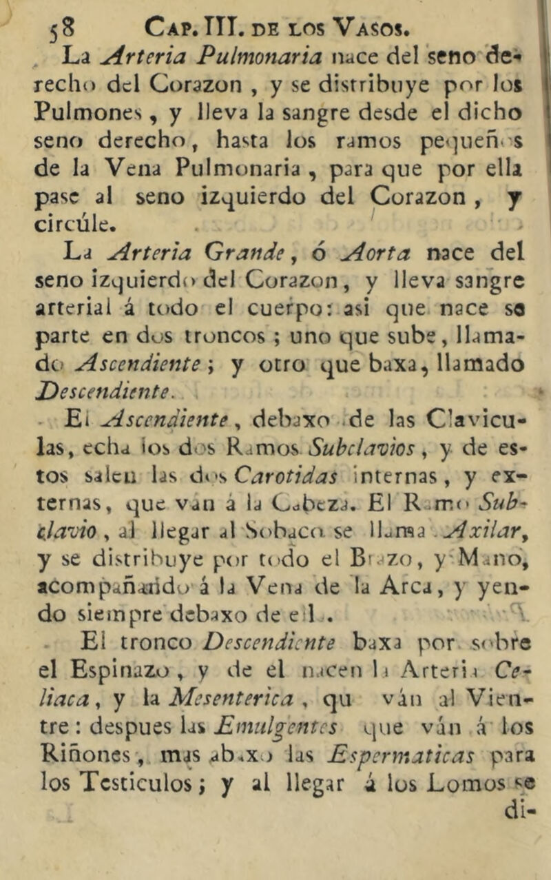 La Arteria Pulmonaria nace del seno de** recho del Corazón , y se distribuye por los Pulmones, y lleva la sangre desde el dicho seno derecho, hasta los ramos pequeños de la Vena Pulmonaria , para que por ella pase al seno izquierdo del Corazón , j circúle. La Arteria Grande, ó Aorta nace del seno izquierdo del Corazón , y lleva sangre arterial á todo el cuerpo: asi que nace se parte en dos troncos ; uno que sube, llama- de» Aseendiente \ y otro que baxa, llamado Descendiente. Ei Ascendiente, debaxo de las Clavicu- las, echa ios dos Ramos. Subclavios, y de es- tos saleu las dos Carótidas internas, y ex- ternas, que van a la Cabeza. El R .mo Sub- clavio , al llegar al Sobaco se ILma Axilar, y se distribuye por todo el Brazo, y Mano, acompañando á la Vena de la Arca, y yen- do siempre debaxo de eil . El tronco Descendiente baxa por sobre el Espinazo , y de el nacen la Arteria Cc- liaca, y la Mesenterica , qu ván al Vien- tre : después las Emitiremos que van á ios Riñones, mas ab.xo las Espermaticas para los Tcsticulos i y al llegar á los Lomos se di-