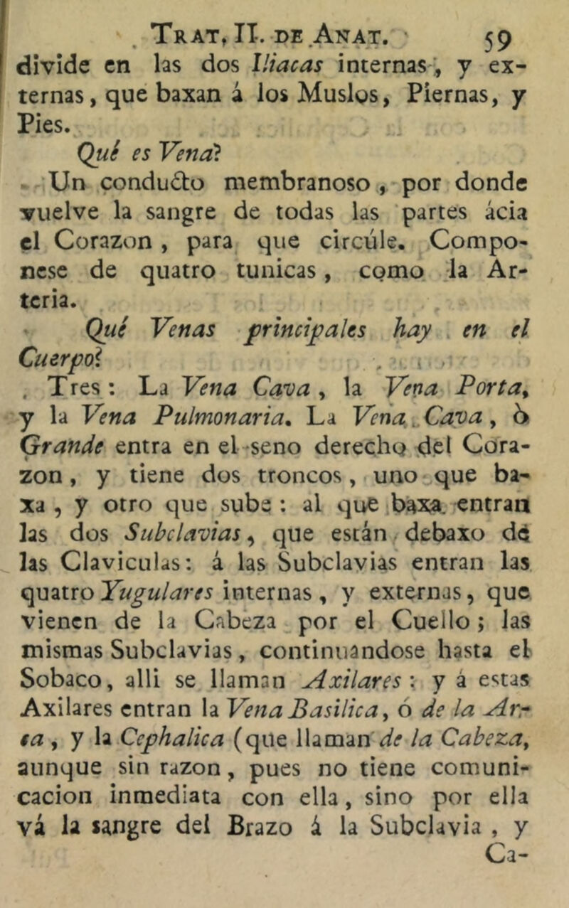 divide en las dos Iliacas internas , y ex- ternas, que baxan á los Muslos, Piernas, y Pies. Qué es Vena? Un condudo membranoso , por donde vuelve la sangre de todas las partes acia el Corazón , para que circule. Compó- rtese de quatro túnicas, como la Ar- teria. Qué Venas principales hay en el Cuerpo\ , . o ■ . Tres: La Vena Cava, la Vena Porta, y la Vena Pulmonaria. La Vena. Cava , 6 Grande entra en el seno derecho del Cora- zón , y tiene dos troncos, uno que ba- , y otro que sube : al que baxa. entran las dos Subclavias, que están debaxo d£ las Claviculas: á las Subclavias entran las quatro Yugulares internas, y externas, que vienen de la Cabeza por el Cuello; las mismas Subclavias, continuándose hasta eL Sobaco, allí se llaman Axilares : y á e«.tas Axilares entran la Vena Basílica, ó de la Arr ta , y la Ccphalica (que llaman la Cabeza, aunque sin razón, pues no tiene comuni- cación inmediata con ella, sino por ella vá la sangre del Brazo á la Subclavia , y Ca-
