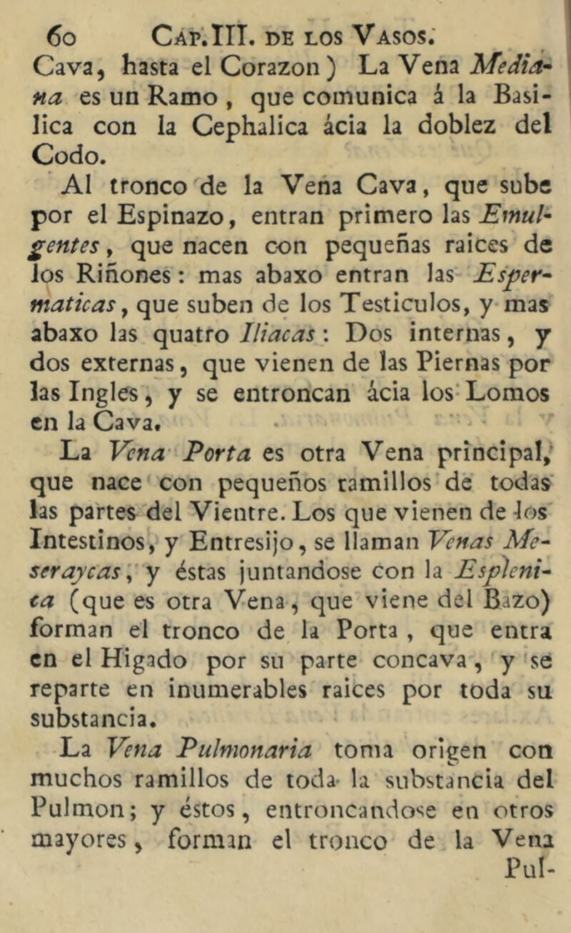 Cava, hasta el Corazón) La Vena Media- na es un Ramo , que comunica á la Basí- lica con la Cephalica acia la doblez del Codo. Al tronco de la Vena Cava, que sube por el Espinazo, entran primero las Emul- gentes, que nacen c-on pequeñas raíces de los Riñones: mas abaxo entran las Esper- maticas, que suben de los Testículos, y mas abaxo las quatro Iliacas: Dos internas, y dos externas, que vienen de las Piernas por las Ingles, y se entroncan acia los Lomos en la Cava. La Vena Porta es otra Vena principal, que nace con pequeños ramillos de todas las partes del Vientre. Los que vienen de los Intestinos, y Entresijo, se llaman Venas Me- serayeas, y éstas juntándose con la Esplcni- ca (que es otra Vena, que viene del Bazo) forman el tronco de la Porta , que entra en el Hígado por su parte cóncava, y se reparte en inumerables raíces por toda su substancia. La Vena Pulmonaria toma origen con muchos ramillos de toda- la substancia del Pulmón; y éstos, entroncándose en otros mayores, forman el tronco de la Vena Pul-