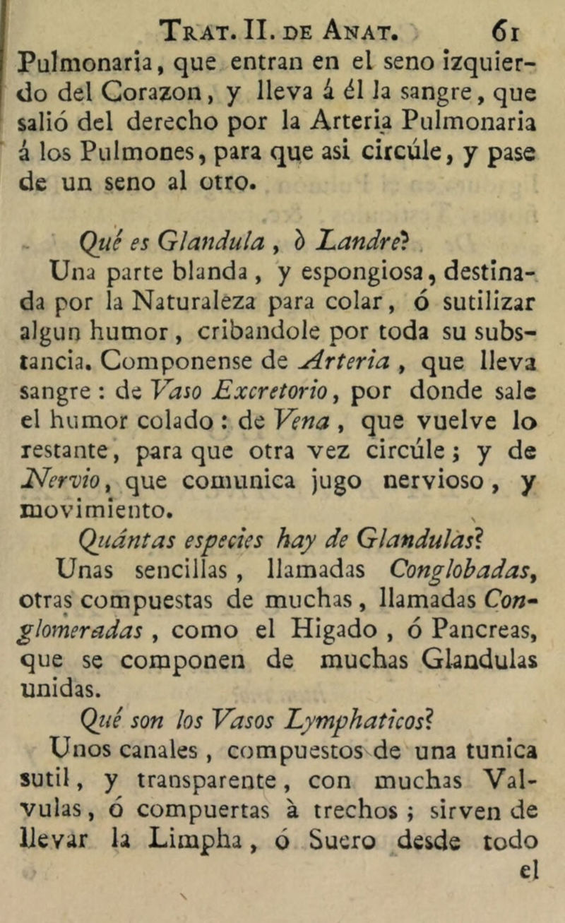 Pulmonaria, que entran en el seno izquier- do del Corazón, y lleva á él la sangre, que salió del derecho por la Arteria Pulmonaria á los Pulmones, para que asi circule, y pase de un seno al otro. Qtic es Glándula , í> Landre? Una parte blanda , y espongiosa, destina- da por la Naturaleza para colar, ó sutilizar algún humor , cribándole por toda su subs- tancia. Componense de Arteria , que lleva sangre : de Vaso Excretorio, por donde sale el humor colado : de Vena , que vuelve lo restante, para que otra vez circule; y de Nervio, que comunica jugo nervioso, y movimiento. Qiiántas especies hay de Glándulas? Unas sencillas , llamadas Conglobadas, otras compuestas de muchas, llamadas Con- glomeradas , como el Higado , ó Páncreas, que se componen de muchas Glándulas unidas. (¿ué son los Vasos Lymphaticos\ Unos canales , compuestos de una túnica sutil, y transparente, con muchas Vál- vulas, ó compuertas a trechos; sirven de llevar la Limpha, ó Suero desde todo el