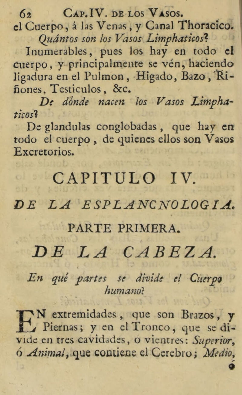 el Cuerpo, á las Venas, y Canal Thoracico. Quántos son los Vasos Limphaticos? Inumcrables, pues los hay en todo el cuerpo, y principalmente se vén, haciendo ligadura en el Pulmón , Hígado, Bazo , Ri- ñones, Testículos, &c. De dónde nacen los Vasos Limpha- ticos? De glándulas conglobadas, que hay en todo el cuerpo , de quienes ellos son Vasos Excretorios. CAPITULO IV. DE LA ESPLANCNOLOGIA. PARTE PRIMERA. DE LA CABEZA. En qué partes se divide el Cuerpo humano? EN extremidades , que son Brazos, y i Piernas; y en el Tronco, que se di- vide en tres cavidades, o vientres: Superior, ó Animal, que contiene el Cerebro; Medio, 9