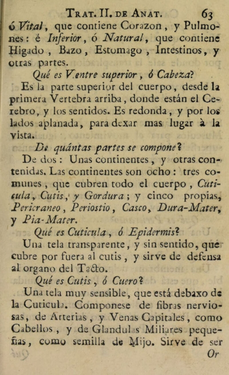 6 Vital, que contiene Corazón , y Pulmo- nes: é Inferior, ó Natural, que contiene Hígado , Buzo, Estomago , Intestinos, y otras partes. Qué es V.entre superior, ó Cabezal Es la parte superior del cuerpo, desde la primera Vertebra arriba, donde están el Ce- rebro, y los sentidos. Es redonda, y por los lados aplanada, para dexar mas lugar a la vista. De quántas partes se componed Dedos: Unas continentes, y otras con- tenidas. Las continentes son ocho : tres co- munes , que cubren todo el cuerpo , Cutí- cula > Cutis,1 y Gordura ; y cinco propias, Pericraneo , Periostio, Casco, Dura-Matert y Pia-Mater. Qué es Cutícula , ó Epidermis? Una tela transparente, y sin sentido, que cubre por fuera al cutis, y sirve de defensa al Organo del Tado. Qué es Cutis , ó Cuero ? Una tela muy sensible, que está debaxo de la Cutícula. Componese de fibras nervio- sas, de Arterias, y Venas Capitales, como Cabellos, y de Glandul s Miliares peque- rías, como semilla de tyliju. Sirve de ser Or