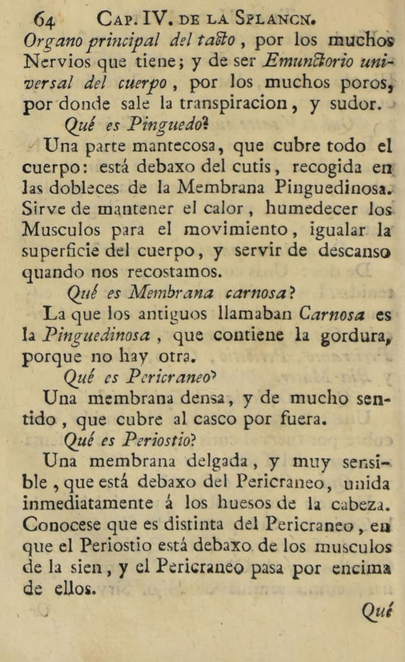 Organo principal del taño , por los muchos Nervios que tiene; y de ser Emunclorio uni- versal del cuerpo , por los muchos poros, por donde sale la transpiración, y sudor. Qué es Pinguedo’i Una parte mantecosa, que cubre todo el cuerpo: está debaxo del cutis, recogida en las dobleces de la Membrana Pingüedinosa. Sirve de mantener el calor , humedecer los Músculos para el movimiento, igualar la superficie del cuerpo, y servir de descanso quando nos recostamos. Qué es Membrana car nos a? La que los antiguos llamaban Carnosa es la Pingüedinosa , que contiene la gordura, porque no hay otra. Qué es Pericraneo'* Una membrana densa, y de mucho sen- tido , que cubre al casco por fuera. Qué es Periostio? Una membrana delgada , y muy sensi- ble , que está debaxo del Pericraneo, unida inmediatamente á los huesos de la cabeza. Conócese que es distinta del Pericraneo , eu que el Periostio está debaxo de los músculos de la sien, y el Pericraneo pasa por encima de ellos.