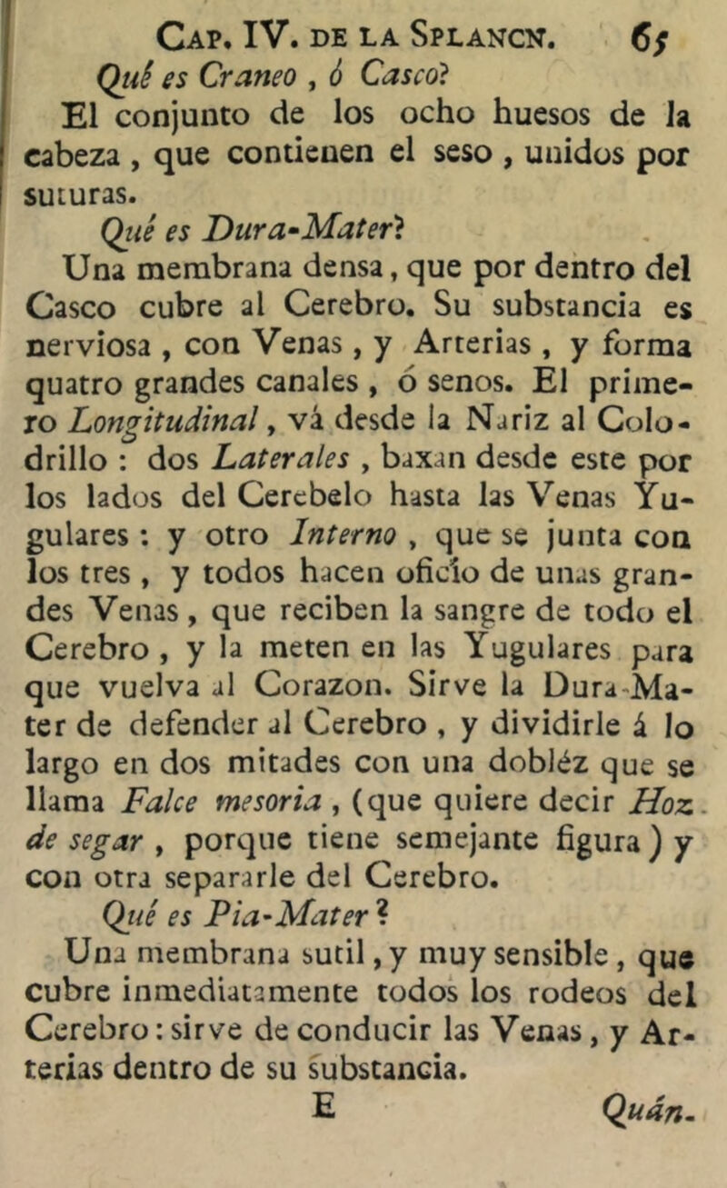 Cap. IV. de la Splancn. 6; Qiié es Cráneo , ó Casco? El conjunto de los ocho huesos de la cabeza , que contienen el seso , unidos por suturas. Qué es Dura-Mater? Una membrana densa, que por dentro del Casco cubre al Cerebro. Su substancia es nerviosa , con Venas, y Arterias , y forma quatro grandes canales , ó senos. El prime- ro Longitudinal y vá desde la Nariz al Colo- drillo : dos Laterales , baxan desde este por los lados del Cerebelo hasta las Venas Yu- gulares : y otro Interno , que se junta con los tres, y todos hacen oficio de unas gran- des Venas , que reciben la sangre de todo el Cerebro , y la meten en las Yugulares para que vuelva al Corazón. Sirve la Dura Ma- ter de defender al Cerebro , y dividirle á lo largo en dos mitades con una dobléz que se llama Falce mesoria , (que quiere decir Hoz de segar , porque tiene semejante figura) y con otra separarle del Cerebro. Qué es Pia-Mater ? Una membrana sutil, y muy sensible , que Cubre inmediatamente todos los rodeos del Cerebro: sirve de conducir las Venas, y Ar- terias dentro de su substancia. E Quán-