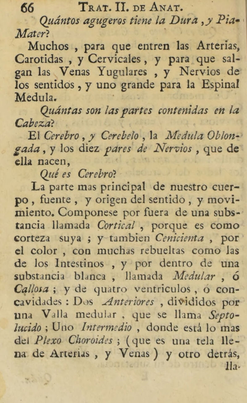 Quántos agugeros tiene la Dura ,y Pía* Mater? Muchos , para que entren las Arterias, Carótidas , y Cervicales, y para que sal- gan las Venas Yugulares , y Nervios de los sentidos, y uno grande para la Espinal Medula. Quántas son las partes contenidas en la Cabeza'í El Cerebro , y Cerebelo , la Medula Oh ton- gada , y los diez pares de Nervios , que de ella nacen, Qué es Cerebro? La parte mas principal de nuestro cuer- po , fuente , y origen del sentido , y movi- miento. Componese por fuera de una subs- tancia llamada Cortical , porque es como corteza suya ; y también Cenicienta , por el color , con muchas rebuehas como las de los Intestinos , y por dentro de una substancia blanca , llamada Medular , ó Callosa ; y de quatro ventrículos , o con- cavidades : Dos ¿interiores , disididos por lina Valla medular , que se llama Septo- lucido ; Uno Intermedio , donde está lo mas del Plexo Choroides ; (que es una tela lle- na de Arterias , y Venas ) y otro detrás, lia-