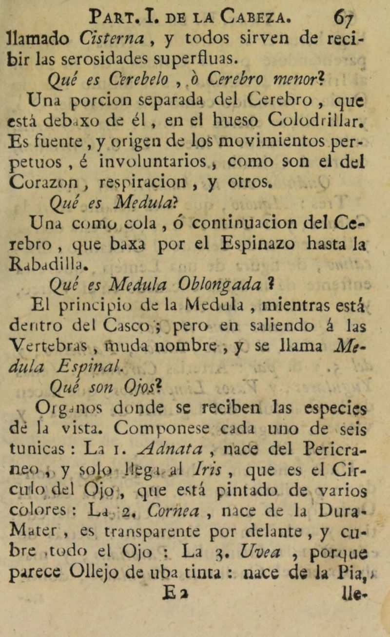 llamado Cisterna , y todos sirven de reci- bir las serosidades superfluas. Qué es Cerebelo , o Cerebro menor? Una porción separada del Cerebro , que está deb.xo de él. en el hueso Colodrillar. Es fuente , y origen de los movimientos per- petuos , é involuntarios > como son el del Corazón , respiración , y otros. Qué es Medula? Una como cola , 6 continuación del Ce- rebro , que baxa por el Espinazo hasta la Rabadilla. Qué es Medula Oblongada ? El principio de la Medula , mientras está dentro del Casco ; pero en saliendo á las Vertebras , muda nombre , y se llama Me- dula Espinal. Qué son Ojos1. Organos donde se reciben las especies de la vista. Componese cada uno de seis túnicas : La 1. Adnata , nace del Pericra- neo, y sojo llegi^iil Iris , que es el Cir- culo del Ojo , que está pintado de varios colores: La 2. Cornea , nace de la Dura- Mater , es transparente por delante , y cu- bre .todo el Ojo : La 3. Uve a , porque parece Ollejo de uba tinta : nace de ia Pia, E 2 He-