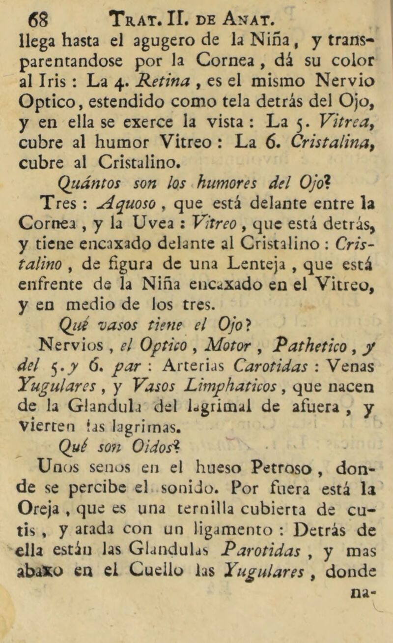 llega hasta el agugero de la Niña, y trans- parentándose por la Cornea , dá su color al Iris: La 4. Retina , es el mismo Nervio Optico, estendido como tela detrás del Ojo, y en ella se exerce la vista : La 5. Vitrea, cubre al humor Vitreo : La 6. Cristalina, cubre al Cristalino. Quántos son los humores del Ojo? Tres : Aguoso , que está delante entre la Cornea , y la Uvea : Vitreo , que está detrás, y tiene encaxado delante al Cristalino : Cris- talino , de figura de una Lenteja , que está enfrente de la Niña eucaxado en el Vitreo, y en medio de los tres. (¿lié vasos tiene el Ojo ? Nervios , el Optico , Motor , Pathetico , y del 5.y ó. par : Arterias Carótidas : Venas Yugulares , y Vasos Limphaticos, que nacen de la Glándula del lagrimal de afuera , y vierten las lagrimas. Qué son Oidos* Unos senos en el hueso Petroso , don- de se percibe el sonido. Por fuera está la Oreja , que es una ternilla cubierta de cu- tis , y atada con un ligamento : Detrás de ella están las Glándulas Parótidas , y mas abiXo en el Cuello las Yugulares , donde