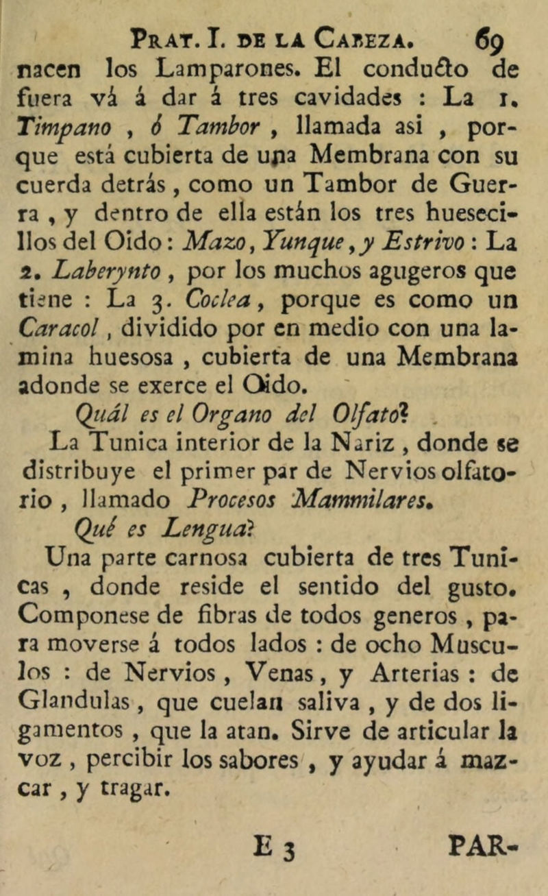 nacen los Lamparones. El condudo de fuera vá á dar á tres cavidades : La 1. Tímpano , ¿ Tambor , llamada asi , por- que está cubierta de upa Membrana con su cuerda detrás, como un Tambor de Guer- ra , y dentro de ella están los tres hueseci- llos del Oído: Mazo, Yunque ,y Estrivo : La 2. Laberynto , por los muchos agugeros que tiene : La 3. Cóclea, porque es como un Caracol, dividido por en medio con una la- mina huesosa , cubierta de una Membrana adonde se exerce el Oído. Qj/ál es el Organo del Olfato? La Túnica interior de la Nariz , donde se distribuye el primer par de Nervios olfato- rio , llamado Procesos Mammilares. Qtié es Lengua? Una parte carnosa cubierta de tres Túni- cas , donde reside el sentido del gusto. Componese de fibras de todos géneros , pa- ra moverse á todos lados : de ocho Múscu- los : de Nervios, Venas, y Arterias: de Glándulas, que cuelan saliva , y de dos li- gamentos , que la atan. Sirve de articular la voz , percibir los sabores , y ayudar á maz- car , y tragar. PAR-