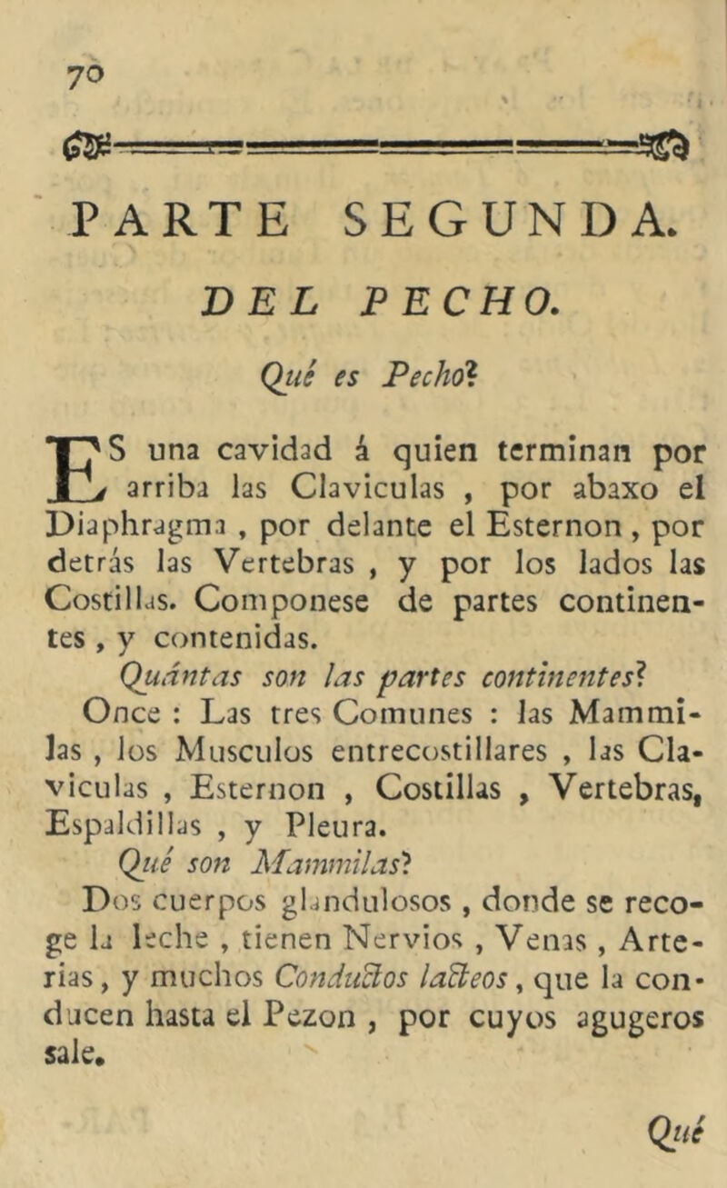 ; \ * í PARTE SEGUNDA. DEL PECHO. Qué « Pecho? ES una cavidad á quien terminan por arriba las Claviculas , por abaxo el Diaphragma , por delante el Esternón , por detrás las Vertebras , y por los lados las Costill as. Componese de partes continen- tes , y contenidas. Quántas son las partes continentes? Once : Las tres Comunes : las Mammi- las , los Músculos entrecostillares , las Cla- viculas , Esternón , Costillas , Vertebras, Espaldillas , y Pleura. Qité son Mamm'üas'i Dos cuerpos glandulosos , donde se reco- ge la leche , tienen Nervios , Venas , Arte- rias, y muchos Conducios láñeos, que la con- ducen hasta el Pezón , por cuyos agugeros sale. Qué
