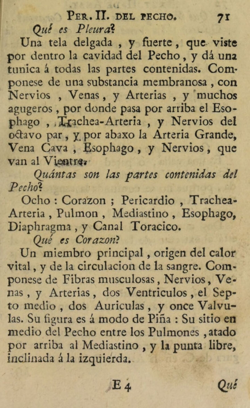 Per. II. del eecho. 7r Qué es Pleural Una tela delgada , y fuerte , que viste por dentro la cavidad del Pecho, y dá una túnica á todas las partes contenidas. Com- ponese de una substancia membranosa , con Nervios , Venas, y Arterias , y muchos agugeros, por donde pasa por arriba el Eso- phago , .Xiachea-Arteria , y Nervios del o<5hvo par, y por abaxo la Arteria Grande, Vena Cava , Esophago , y Nervios, que van al Viewtrs» Qiiántas son las partes contenidas del Pecho? Ocho : Corazón ; Pericardio , Trachea- Arteria , Pulmón , Mediastino , Esophago, Diaphragma , y Canal Torácico. Qué es Corazón? Un miembro principal , origen del calor vital, y de la circulación de la sangre. Com- ponese de Fibras musculosas, Nervios, Ve- nas , y Arterias, dos Ventrículos , el Sep- to medio , dos Aurículas, y once Válvu- las. Su figura es á modo de Piña : Su sitio en medio del Pecho entre los Pulmones , atado por arriba al Mediastino , y la punta libre, inclinada á la izquierda.