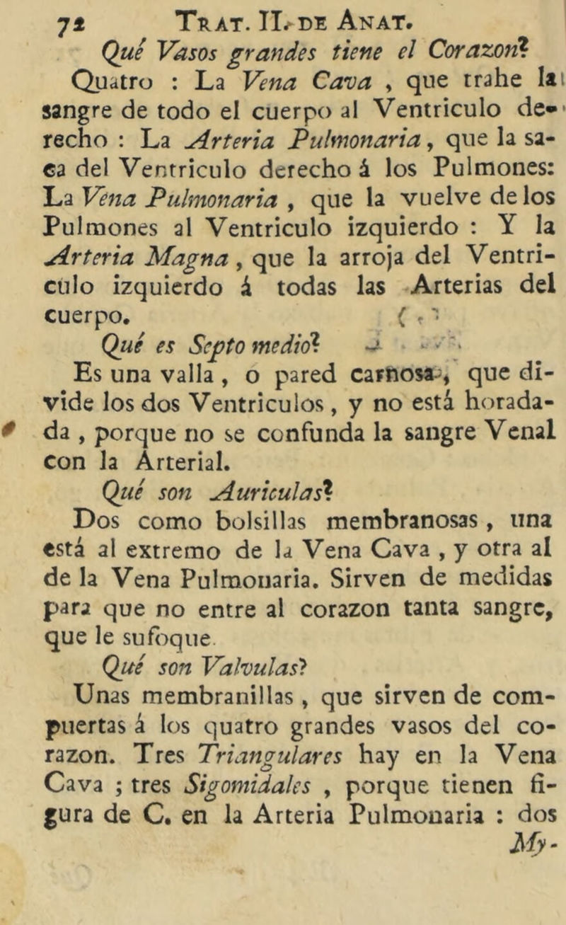 Qué Vasos grandes tiene el Corazón? Quatro : La Vena Cava , que trahe lat sangre de todo el cuerpo al Ventrículo de* recho : La Arteria Pulmonaria, que la sa- ca del Ventrículo derecho á los Pulmones: La Vena Pulmonaria , que la vuelve délos Pulmones al Ventrículo izquierdo : Y la Arteria Magna, que la arroja del Ventrí- culo izquierdo á todas las Arterias del cuerpo. ( r i Qué es Septo medió1. ~ Es una valla , o pared carnosa- , que di- vide los dos Ventrículos, y no está horada- da , porque no se confunda la sangre Venal con Ja Arterial. Qué son Aurículas* Dos como bolsillas membranosas, una está al extremo de la Vena Cava , y otra al de la Vena Pulmonaria. Sirven de medidas para que no entre al corazón tanta sangre, que le sufoque. Qué son Válvulas? Unas membranillas , que sirven de com- puertas á los quatro grandes vasos del co- razón. Tres Triangulares hay en la Vena Cava ; tres Sigomidales , porque tienen fi- gura de C. en la Arteria Pulmonaria : dos My-