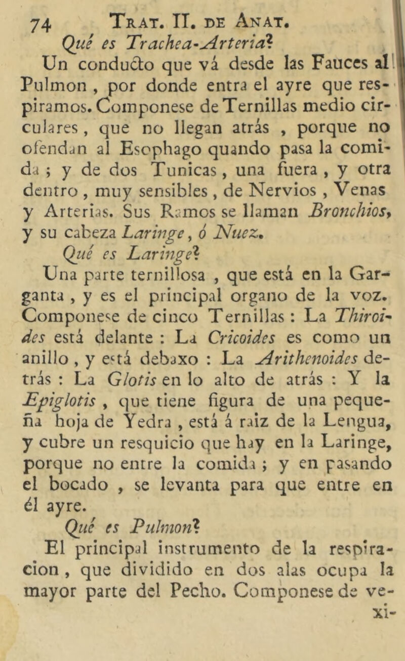 Qué es Trachea-Arteria* Un conducto que vá desde las Fauces al 4 Pulmón , por donde entra el ayre que res- I piramos. Coinponese de Ternillas medio cir- 1 culares, que no llegan atrás , porque no ofendan al Esophago quando pasa la comi- da ; y de dos Túnicas, una fuera , y otra dentro , muy sensibles * de Nervios , Venas y Arterias. Sus Ramos se llaman Bronchios, y su cabeza Laringe, ó Nuez. Qué es Laringe? Una parte ternillosa , que está en la Gar- ganta , y es el principal organo de la voz. Componese de cinco Ternillas: La Thiroi- des está delante : La Cricoides es como un anillo , y ectá debaxo : La Arithcnoidcs de- trás : La Glotis en lo alto de atrás : Y la Epiglotis y que tiene figura de una peque- ña hoja de Yedra , está á raiz de la Lengua, y cubre un resquicio que hay en la Laringe, porque no entre la comida ; y en pasando el bocado , se levanta para que entre en él ayre. Qué es Pulmón? El principal instrumento de la respira- ción , que dividido en dos alas ocupa la mayor parte del Pecho. Componese de ve- xi-