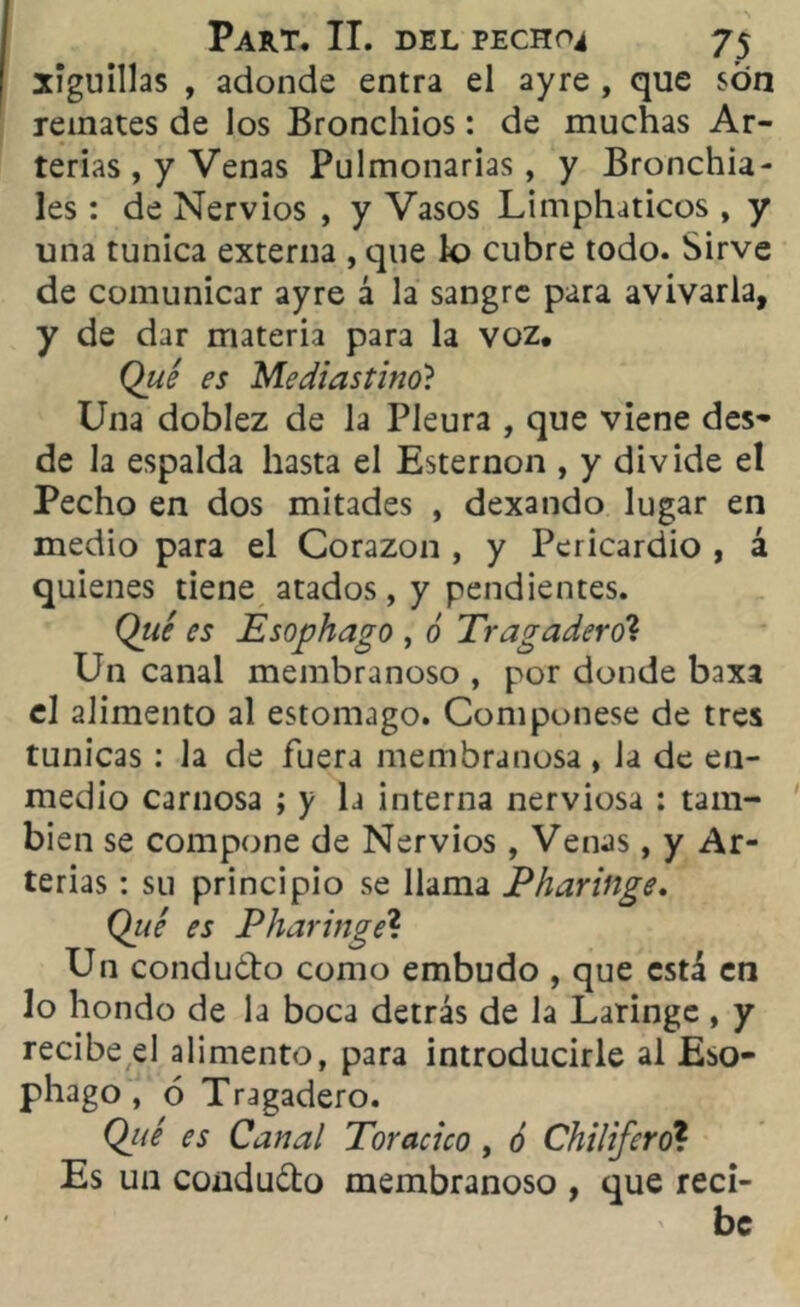 xiguillas , adonde entra el ayre , que son remates de los Bronchios: de muchas Ar- terias , y Venas Pulmonarias, y Bronchia- les: de Nervios , y Vasos Limphaticos , y una túnica externa , que lo cubre todo. Sirve de comunicar ayre á la sangre para avivarla, y de dar materia para la voz. Que es Mediastino? Una doblez de la Pleura , que viene des* de la espalda hasta el Esternón , y divide el Pecho en dos mitades , dexando lugar en medio para el Corazón , y Pericardio , á quienes tiene atados, y pendientes. Qué es Esophago , ó Tragadero? Un canal membranoso , por donde baxa el alimento al estomago. Componese de tres túnicas : la de fuera membranosa , la de en- medio carnosa ; y la interna nerviosa : tam- bién se compone de Nervios , Venas, y Ar- terias : su principio se llama P ¡laringe. Qué es P¡laringe'1. Un condudfo como embudo , que está en lo hondo de la boca detrás de la Laringe , y recibe el alimento, para introducirle al Eso- phago , 6 Tragadero. Qué es Canal Torácico , ó Chilifero? Es un condu&o membranoso , que reci- be