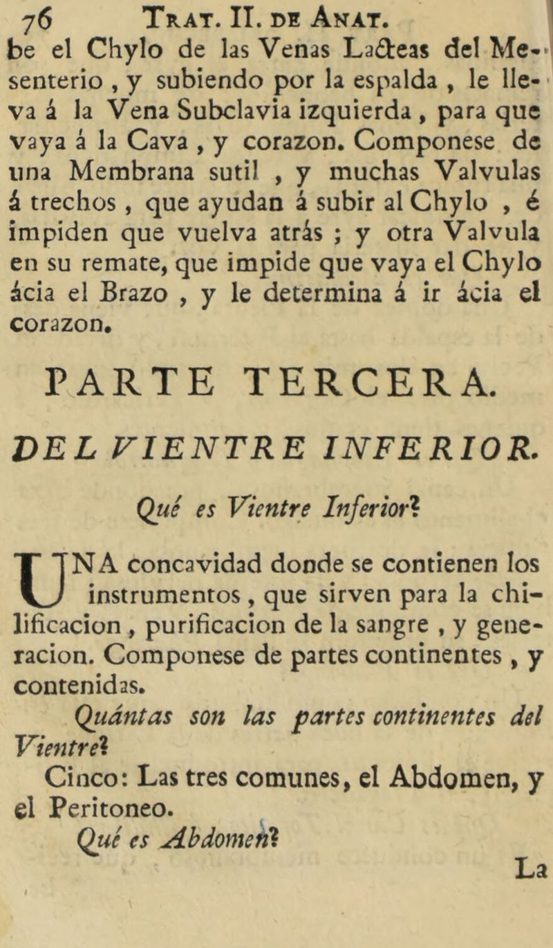 be el Chylo de las Venas Ladeas del Me-> senterio , y subiendo por la espalda , le lle- va á la Vena Subclavia izquierda , para que vaya á la Cava , y corazón. Componese de lina Membrana sutil , y muchas Válvulas á trechos, que ayudan á subir al Chylo , é impiden que vuelva atrás ; y otra Válvula en su remate, que impide que vaya el Chylo ácia el Brazo , y le determina á ir acia el corazón. PARTE TERCERA. DEL VIENTRE INFERIOR. Qtié es Vientre Inferior? NA concavidad donde se contienen los u instrumentos, que sirven para la chi- lificacion , purificación de la sangre , y gene- ración. Componese de partes continentes, y contenidas. Qiiántas son las partes continentes del Vientre? Cinco: Las tres comunes, el Abdomen, y el Peritoneo. Qué es Abdomen? La