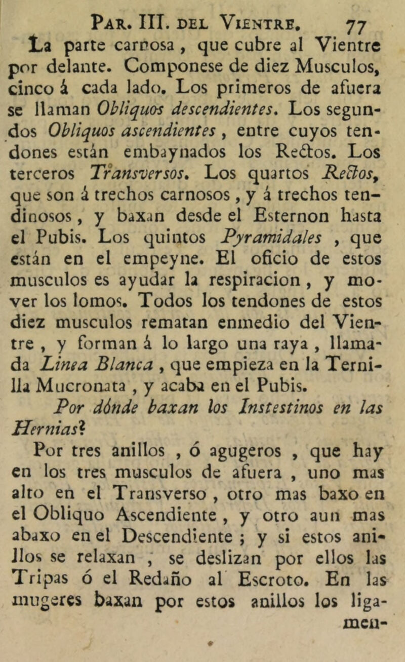 La parte carrosa , que cubre al Vientre por delante. Componese de diez Músculos, cinco á cada lado. Los primeros de afuera se llaman Obliquos descendientes. Los segun- dos Obliquos ascendientes , entre cuyos ten- dones están embaynados los Redos. Los terceros Transversos. Los quartos Recios, que son á trechos carnosos, y á trechos ten- dinosos , y baxan desde el Esternón hasta el Pubis. Los quintos Piramidales , que están en el empeyne. El oficio de estos músculos es ayudar la respiración , y mo- ver los lomos. Todos los tendones de estos diez músculos rematan enmedio del Vien- tre , y forman á lo largo una raya , llama- da Linea Blanca , que empieza en la Terni- lla Mucronata , y acaba en el Pubis. Por dónde baxan los Instestinos en las Hernias? Por tres anillos , ó agugeros , que hay en los tres músculos de afuera , uno mas alto en el Transverso, otro mas baxo en el Obliquo Ascendiente , y otro aun mas abaxo en el Descendiente ; y si estos ani- llos se relaxan , se deslizan por ellos las Tripas ó el Redaño al Escroto. En las mugeres baxan por estos anillos los liga- meu-