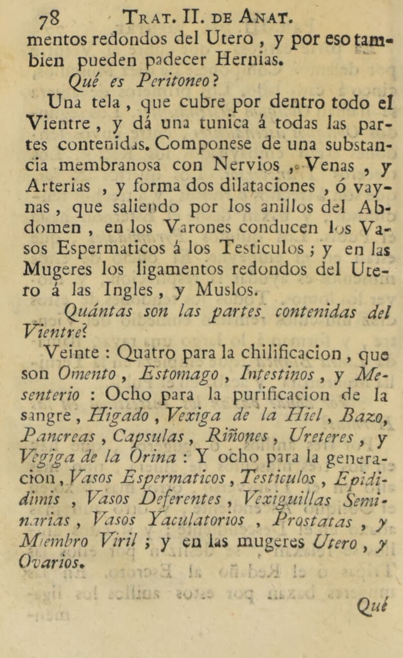 mentos redondos del Utero , y por eso tam- bién pueden padecer Hernias. Qué es Peritoneo ? Una tela , que cubre por dentro todo el Vientre , y dá una túnica á todas las par- tes contenidas. Componese de una substan- cia membranosa con Nervios ,o Venas , y Arterias , y forma dos dilataciones , ó vay- nas , que saliendo por los anillos del Ab- domen , en los Varones conducen los Va- sos Espermaticos á los Testículos ; y en las Mugeres los ligamentos redondos del Ute- ro á las Ingles, y Muslos. Qiiántas so?i las partes contenidas del Vientre\ Veinte : Quatro para la chilificacion , que son Omento , Estomago , Intestinos , y Me- senterio : Ocho para la purificación de la sangre , Migado , Vexiga de la Miel, Pazo, Páncreas , Capsulas , Piñones , Ureteres , y Vegiga de la Orina : Y ocho para la genera- ción , Vasos Espermaticos , Testículos , Epidi- dimis , Vasos Deferentes , Vexiguillas Semi- narias , Vasos Jaculatorios , Próstatas , y Miembro Viril ; y en las mugeres Utero , y Ovarios• - .f