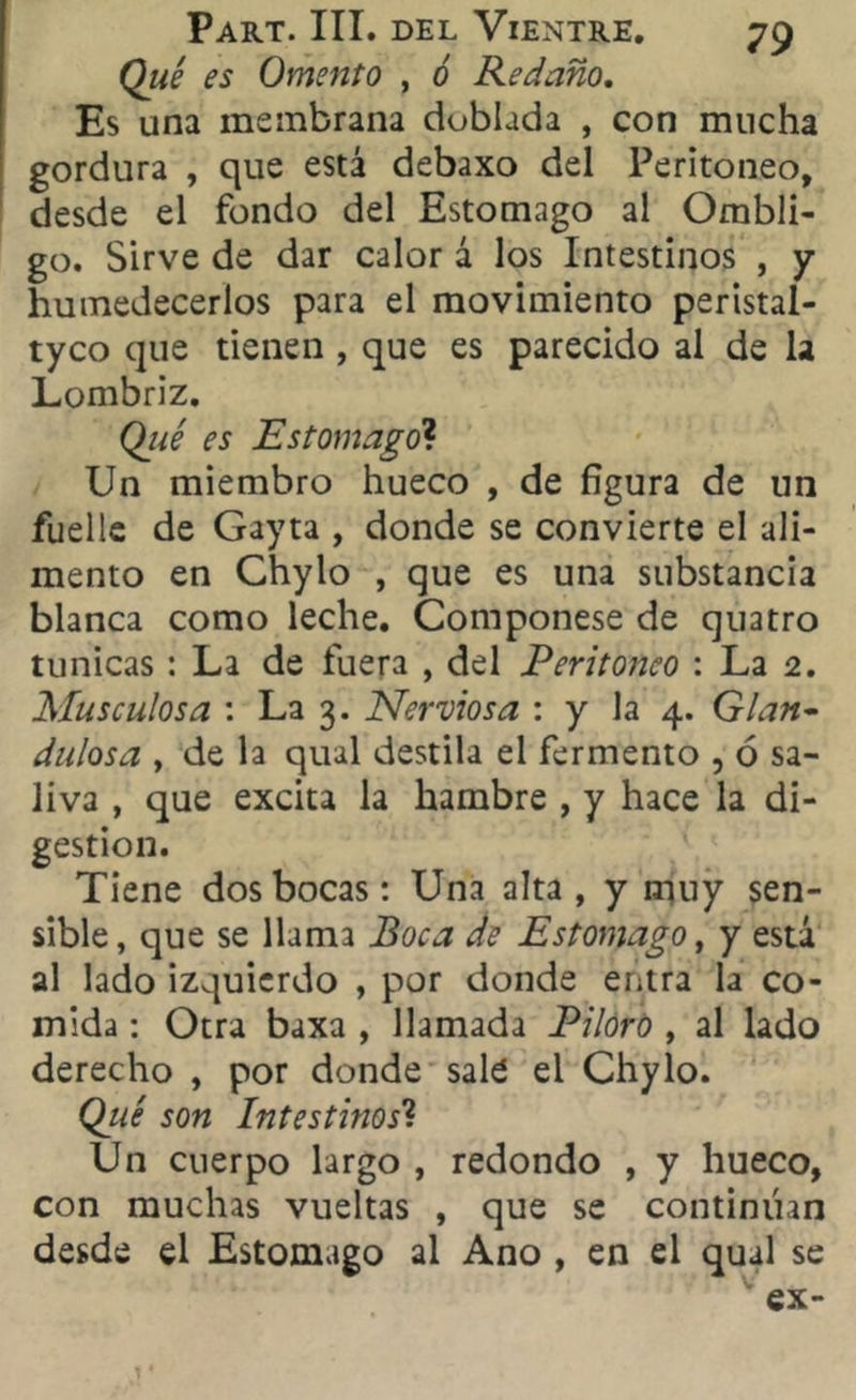 Qué es Omento , ó Redaño. Es una membrana doblada , con mucha gordura , que está debaxo del Peritoneo, desde el fondo del Estomago al Ombli- go. Sirve de dar calor á los Intestinos , y humedecerlos para el movimiento peristal- tyco que tienen , que es parecido al de la Lombriz. Qué es Estomagó1. Un miembro hueco , de figura de un fuelle de Gayta , donde se convierte el ali- mento en Chylo , que es una substancia blanca como leche. Componese de quatro túnicas : La de fuera , del Peritoneo : La 2. Musculosa : La 3. Nerviosa : y la 4. Glan- dulosa y de la qual destila el fermento , ó sa- liva , que excita la hambre , y hace la di- gestión. Tiene dos bocas: Una alta , y muy sen- sible, que se llama Boca de Estomago y y está al lado izquierdo , por donde entra la co- mida : Otra baxa , llamada Pilorb , al lado derecho , por donde sale el Chylo. Qué son Intestinos'1. Un cuerpo largo , redondo , y hueco, con muchas vueltas , que se continúan desde el Estomago al Ano , en el qual se ex-