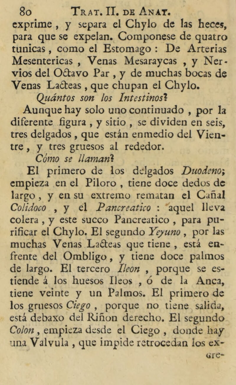 exprime , y separa el Chylo de las heces, para que se expelan. Componese de quatro túnicas, como el Estomago : De Arterias Mesentericas , Venas Mesaraycas , y Ner- vios del Odavo Par , y de muchas bocas de Venas Ladeas , que chupan el Chylo. Qiiántos son los Intestinos? Aunque hay solo uno continuado , por la diferente figura , y sitio , se dividen en seis, tres delgados , que están enmedio del Vien- tre , y tres gruesos al rededor. Cómo se llamaril El primero de los delgados Duodeno; empieza en el Piioro , tiene doce dedos de largo , y en su extremo rematan el Cañal Colidoco , y el Pancreático : aquel lleva colera , y este sueco Pancreático , para pu- rificar el Chylo. El segundo Yeyuno , por las muchas Venas Ladeas que tiene , está en- frente del Ombligo, y tiene doce palmos de largo. El tercero Ileon , porque se es- tiende á los huesos Ileos , ó de la Anca, tiene veinte y un Palmos. El primero de los gruesos Ciego , porque no tiene salida, está debaxo del Riñon derecho. El segundo Colon , empieza desde el Ciego , donde hay una Válvula , que impide retrocedan ios ex-