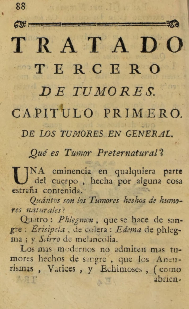 TRATAD TERCERO DE TUMORES. CAPITULO PRIMERO. DE LOS TUMORES EN GENERAL. .gz/t? es Tumor Preternatural ? NA eminencia en qualquiera parte del cuerpo , hecha por alguna cosa estraña contenida. Qj!ántos son los Tumores hechos de humo- res naturales? Qji itro : Phlegmcn , que hace de san- gre . Erisipela , de colera : Edema de phleg- ina ; y Sarro de melancolía. Los mas m «demos no admiten mas tu- mores hechos de s-:rgre , que los Aneu- rismas , Varices , y Bchimoses , (como abrien- s O