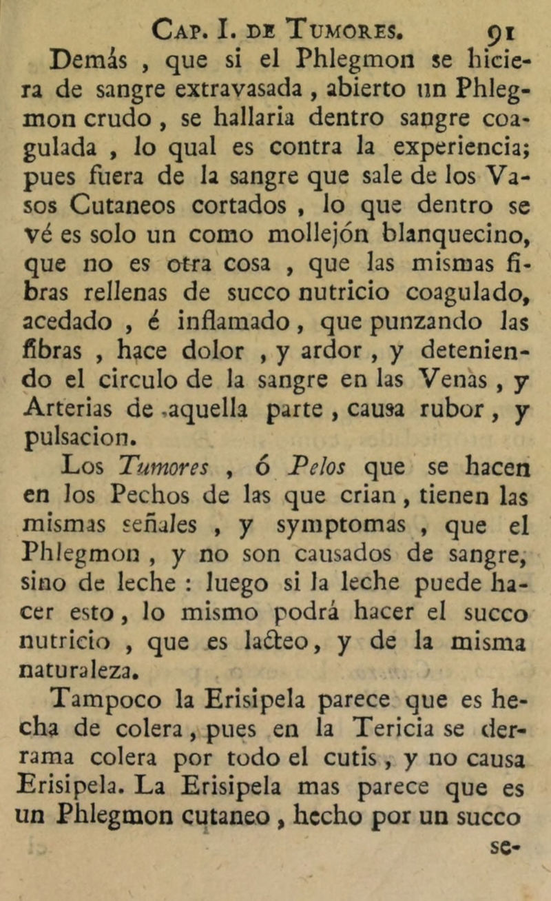 Demás , que si el Phlegmon se hicie- ra de sangre extravasada , abierto un Phleg- mon crudo , se hallaría dentro sangre coa- gulada , lo qual es contra la experiencia; pues fuera de la sangre que sale de los Va- sos Cutáneos cortados , lo que dentro se vé es solo un como mollejón blanquecino, que no es otra cosa , que las mismas fi- bras rellenas de sueco nutricio coagulado, acedado , é inflamado, que punzando las fibras , hace dolor , y ardor , y detenien- do el circulo de la sangre en las Venas , y Arterias de -aquella parte , causa rubor , y pulsación. Los Tumores , ó Pelos que se hacen en los Pechos de las que crian, tienen las mismas señales , y symptomas , que el Phlegmon , y no son causados de sangre, sino de leche : luego si la leche puede ha- cer esto, lo mismo podrá hacer el sueco nutricio , que es laóteo, y de la misma naturaleza. Tampoco la Erisipela parece que es he- cha de colera, pues en la Tericia se der- rama colera por todo el cutis, y no causa Erisipela. La Erisipela mas parece que es un Phlegmon cutáneo , hecho por un sueco se-