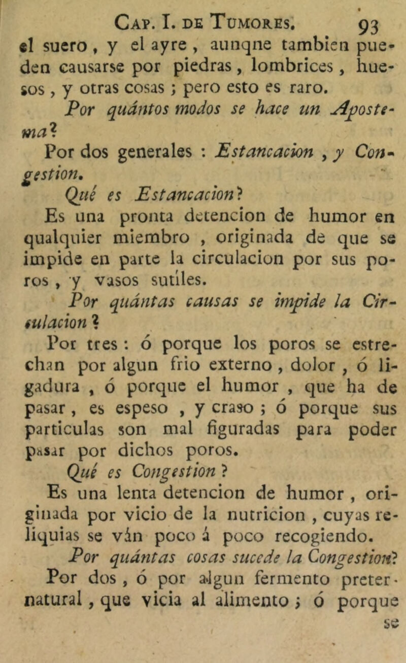 f Cap. I. de Tumores, 93 el suero , y el ay re , aunqne también pue- den causarse por piedras, lombrices, hue- sos , y otras cosas; pero esto es raro. Por quántos modos se hace un Aposte- ma1. Por dos generales : Estancación , y Con- gestión, Qué es Estancación? Es una pronta detención de humor en qualquier miembro , originada de que se impide en parte la circulación por sus po- ros , y vasos sutiles. Por quántas causas se impide la Cir- culación ? Por tres : 6 porque los poros se estre- chan por algún frió externo , dolor , ó li- gadura , ó porque el humor , que ha de pasar , es espeso , y craso ; ó porque sus partículas son mal figuradas para poder p^sar por dichos poros. Qué es Congestión ? Es una lenta detención de humor , ori- ginada por vicio de la nutrición , cuyas re- liquias se ván poco á poco recogiendo. Por quántas cosas sucede la Congestioné Por dos, ó por a»lgun fermento preter- natural , que vicia al alimento; ó porque se i