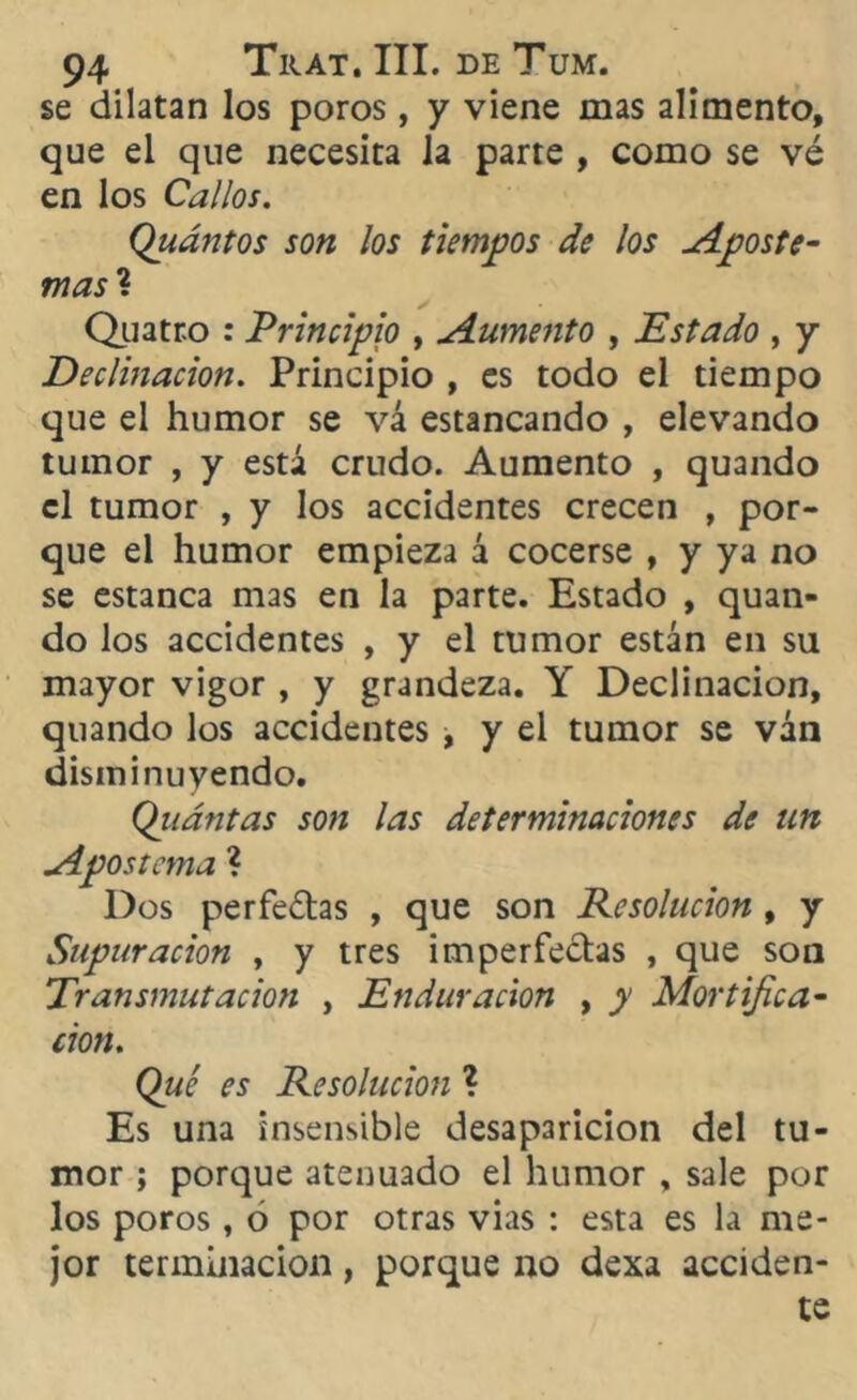 se dilatan los poros, y viene mas alimento, que el que necesita la parte , como se vé en los Callos. Quántos son los tiempos de los Aposte- mas ? Quatr.o : Principio , Aumento , Estado , y Declinación. Principio , es todo el tiempo que el humor se vá estancando , elevando tumor , y está crudo. Aumento , quando el tumor , y los accidentes crecen , por- que el humor empieza á cocerse , y ya no se estanca mas en la parte. Estado , quan- do los accidentes , y el tumor están en su mayor vigor , y grandeza. Y Declinación, quando los accidentes , y el tumor se ván disminuyendo. Quántas son las determinaciones de un Apostema ? Dos perfe£tas , que son Resolución , y Supuración , y tres imperfectas , que son Transmutación , Endaracion , y Mortifica- ción. Qué es Resolución ? Es una insensible desaparición del tu- mor ; porque atenuado el humor , sale por los poros, ó por otras vias : esta es la me- jor terminación, porque no dexa acciden- te