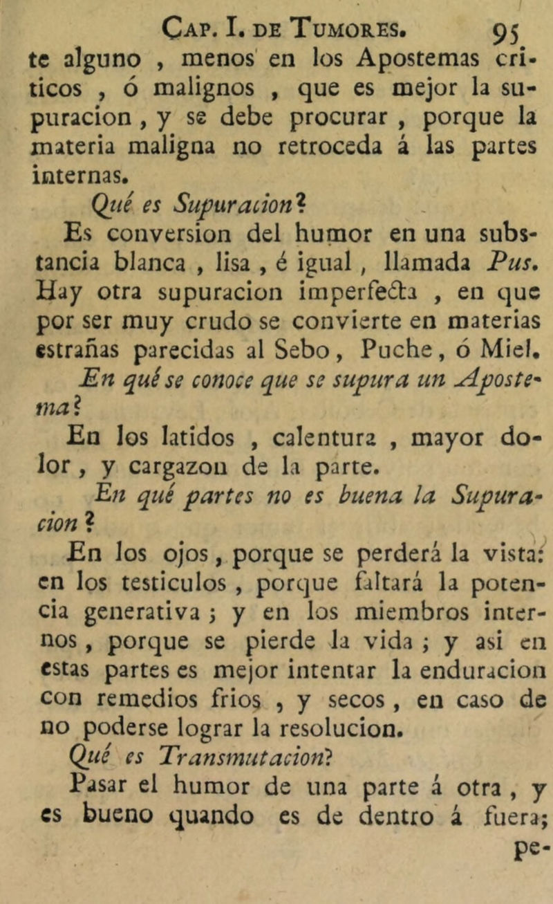 te alguno , menos en los Apostemas crí- ticos , ó malignos , que es mejor la su- puración , y se debe procurar , porque la materia maligna no retroceda á las partes internas. Qtté es Supuración? Es conversión del humor en una subs- tancia blanca , lisa , é igual , llamada Pus. Hay otra supuración imperfecta , en que por ser muy crudo se convierte en materias estrañas parecidas al Sebo, Puche, ó Miel. En qué se conoce que se supura un Aposte- mal En los latidos , calentura , mayor do- lor , y cargazón de la parte. En qué partes tío es buena la Supura- ción ? En los ojos, porque se perderá la vista: en los testículos , porque faltará la poten- cia generativa ; y en los miembros inter- nos , porque se pierde la vida ; y asi en estas partes es mejor intentar la enduracion con remedios fríos , y secos , en caso de no poderse lograr la resolución. Qicé es Transmutación? Pasar el humor de una parte á otra , y es bueno quando es de dentro á fuera; pe-