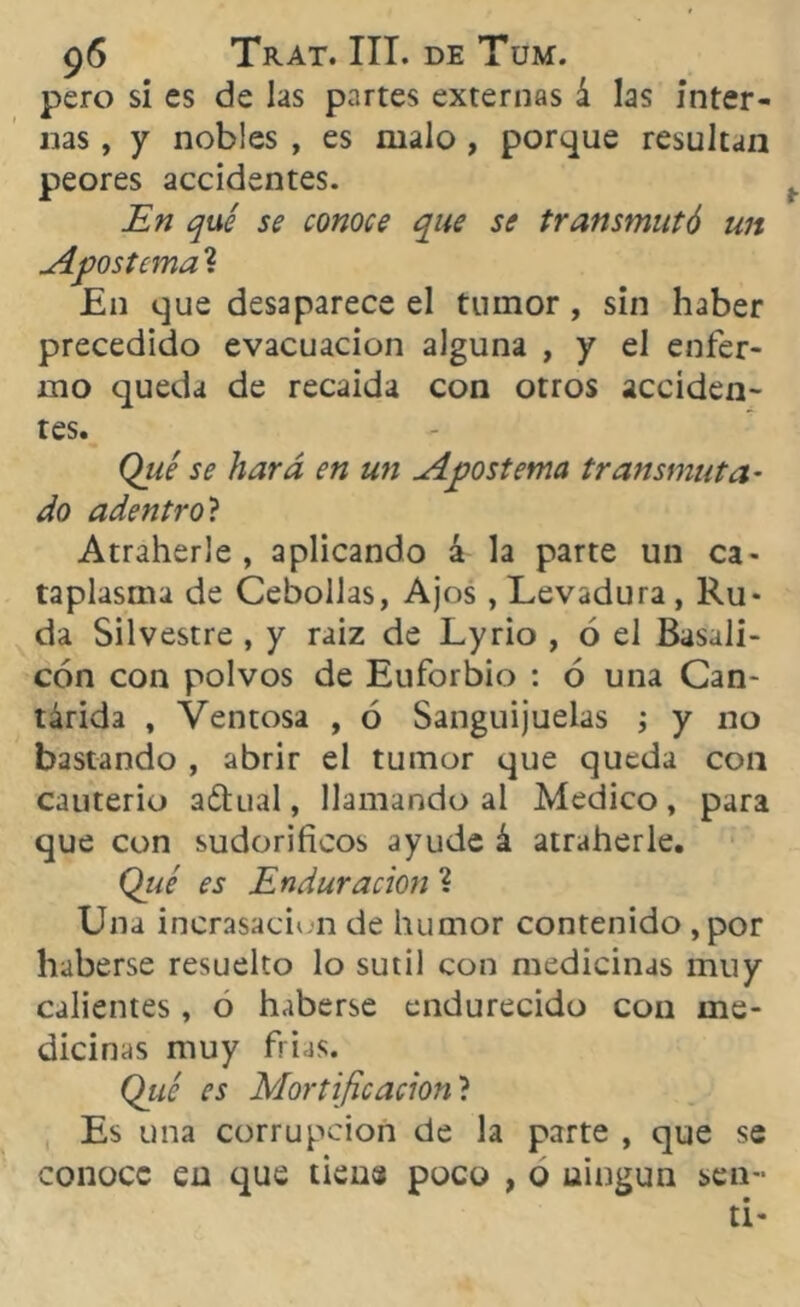 pero si es de las partes externas á las inter- nas , y nobles , es malo , porque resultan peores accidentes. En qué se conoce que se transmutó un Apostema ? En que desaparece el tumor, sin haber precedido evacuación alguna , y el enfer- mo queda de recaída con otros acciden- tes. Qué se hará en un Apostema transmuta- do adentro? Atraherle , aplicando á la parte un ca- taplasma de Cebollas, Ajos, Levadura, Ru- da Silvestre , y raiz de Lyrio , ó el Basali- cón con polvos de Euforbio : ó una Can- tárida , Ventosa , ó Sanguijuelas ; y 110 bastando , abrir el tumor que queda con cauterio aftual, llamando al Medico, para que con sudoríficos ayude á atraherle. Qué es Enduración ? Una incrasaciun de humor contenido ,por haberse resuelto lo sutil con medicinas muy calientes, o haberse endurecido con me- dicinas muy frías. Qué es Mortificación ? Es una corrupción de la parte , que se conoce en que tiene poco , o ningún sen- tí-