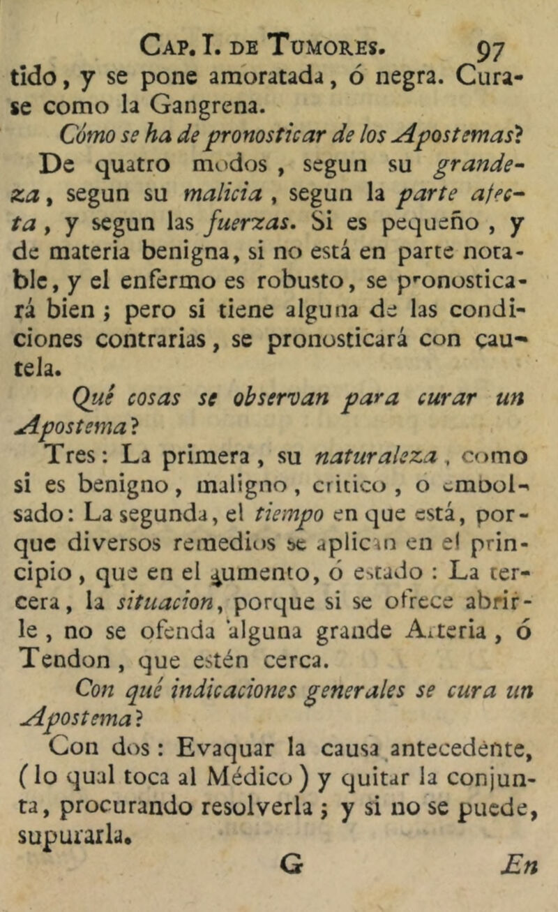 tido, y se pone amoratada, ó negra. Cura- se como la Gangrena. Cómo se ha de pronosticar de los Apostemas? De quatro modos , según su grande- za, , según su malicia , según la parte afec- ta , y según las fuerzas. Si es pequeño , y de materia benigna, si no está en parte nota- ble, y el enfermo es robusto, se pronostica- rá bien ; pero si tiene alguna de las condi- ciones contrarias, se pronosticará con cau- tela. Qué cosas se observan para curar un Apostema ? Tres: La primera, su naturaleza, como si es benigno, maligno, critico, o crnool- sado: La segunda, el tiempo en que está, por- que diversos remedios se aplican en e! prin- cipio , que en el jumento, ó estado : La ter- cera, la situación, porque si se ofrece abrir- le , no se ofenda ‘alguna grande Arteria , 6 Tendón , que estén cerca. é indicaciones generales se cura un : Evaquar la causa antecedente, (lo qual toca al Médico ) y quitar la conjun- ta, procurando resolverla ; y si no se puede, supurarla. Con qu Apostema ? Con dos G En