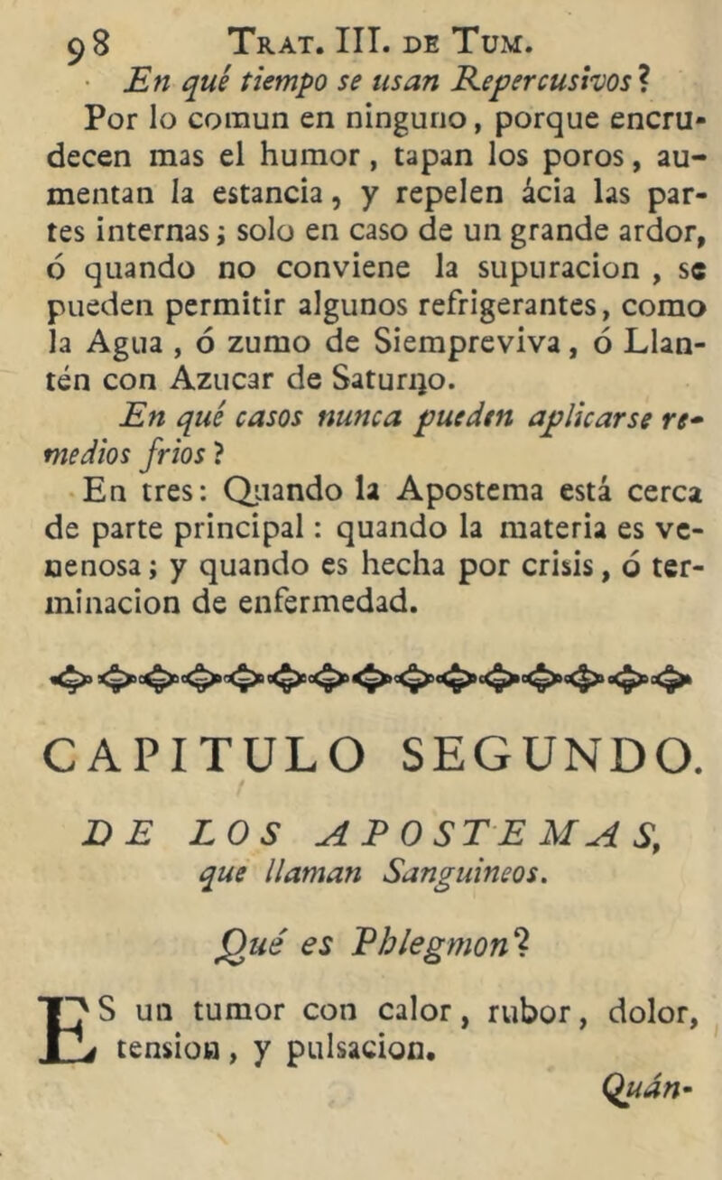 ~ . # m -w*. En qué tiempo se usan Repercusivos ? Por lo común en ninguno, porque encru- decen mas el humor, tapan los poros, au- mentan la estancia, y repelen ácia las par- tes internas; solo en caso de un grande ardor, ó quando no conviene la supuración , se pueden permitir algunos refrigerantes, como la Agua , ó zumo de Siempreviva, ó Llan- tén con Azúcar de Saturijo. En qué casos nunca pueden aplicarse re• medios fríos ? En tres: Quando la Apostema está cerca de parte principal: quando la materia es ve- nenosa ; y quando es hecha por crisis, o ter- minación de enfermedad. CAPITULO SEGUNDO. DE LOS APOSTE MA S, que llaman Sanguíneos. Qué es Ehlegmon'l or , rubor, dolor, Quán-