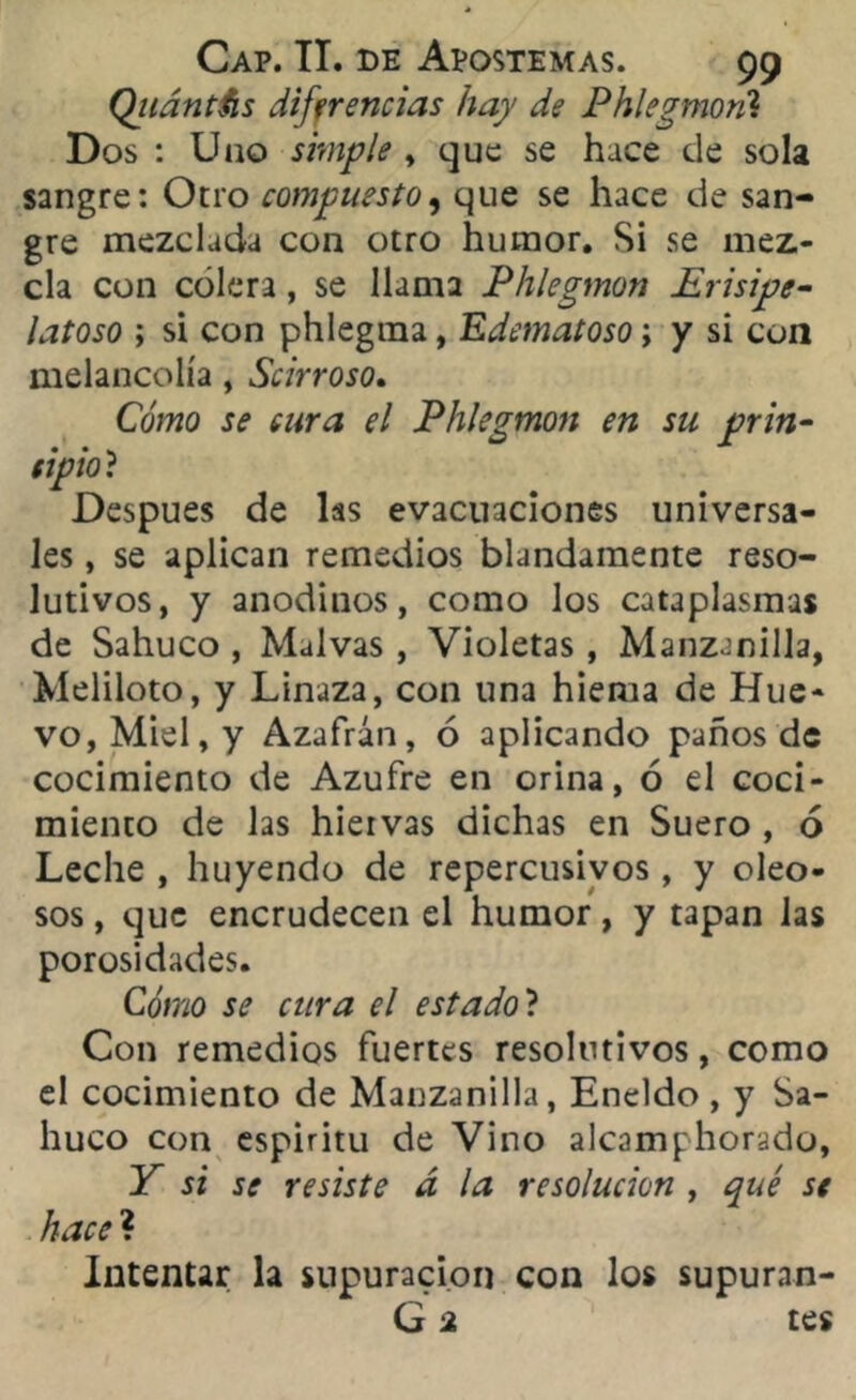 Qiiántfis diferencias hay de Phlegmoril Dos : Uno simple , que se hace de sola sangre: Otro compuesto, que se hace de san- gre mezclada con otro humor. Si se mez.- cla con cólera, se llama Phlegmon Erisipe- latoso ; si con phlegma, Edematoso; y si con melancolía, Scirroso. Cómo se cura el Phlegmon en su prin- cipio? Después de las evacuaciones universa- les , se aplican remedios blandamente reso- lutivos, y anodinos, como los cataplasmas de Sahuco , Malvas , Violetas, Manzanilla, Meliloto, y Linaza, con una hiema de Hue- vo, Miel, y Azafrán, ó aplicando paños de cocimiento de Azufre en orina, ó el coci- miento de las hiervas dichas en Suero , ó Leche , huyendo de repercusivos, y oleo- sos , que encrudecen el humor, y tapan las porosidades. Cómo se cura el estado'l Con remedios fuertes resolutivos, como el cocimiento de Manzanilla, Eneldo , y Sa- huco con espiritu de Vino alcamphorado, Y si se resiste d la resolución , qué se hacel Intentar la supuración con los supuran- G 2 tes