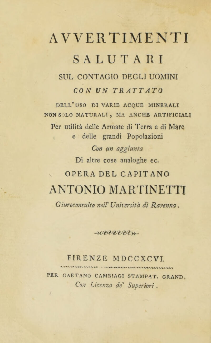 AVVERTIMENTI S A L U T A R I SUL CONTAGIO DEGLI UOMINI CON UN TR ATTATO DELL’uSO DI VARIE ACQUE MINERALI NONS 'LO NATURALI, MA ANCHE ARTIFICIAL! Per utility delle Armate di Terra e di Mare e delle grand! Popolazioni Con un aggiunta Di altre cose analoghe ec. \ OPERA DEL CAPITANO ANTONIO MARTINETTI Giure^onsuho nelT Unhcrs'ith di Ravenna, FIRENZE MDCCXCVI. PER GAETANO CAMBTAGI STAMPAT. GRAND, Con Licenza de' Superhri .