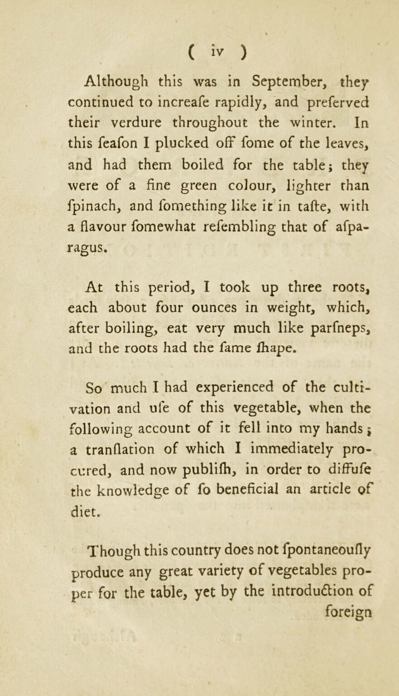 r Although this was in September, they continued to increafe rapidly, and preferved their verdure throughout the winter. In this feafon I plucked off fome of the leaves, and had them boiled for the table; they were of a fine green colour, lighter than fpinach, and fomething like it in tafte, with a flavour fomewhat refembling that of afpa- ragus. At this period, I took up three roots, each about four ounces in weight, which, after boiling, eat very much like parfneps, and the roots had the fame fhape. So much I had experienced of the culti- vation and ule of this vegetable, when the following account of it fell into my hands; a tranflation of which I immediately pro- cured, and now publifh, in order to diffufe the knowledge of fo beneficial an article of diet. Though this country does not fpontaneoufly produce any great variety of vegetables pro- per for the table, yet by the introduction of foreign