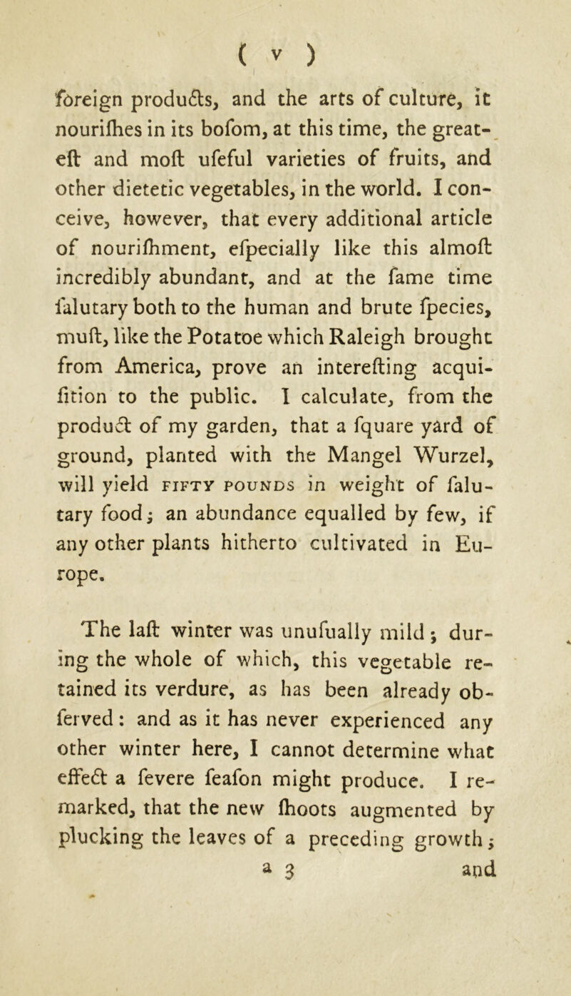 I foreign produ&s, and the arts of culture, it nourifhes in its bofom, at this time, the great- eft and moft ufeful varieties of fruits, and other dietetic vegetables, in the world. I con- ceive, however, that every additional article of nourilhment, efpecially like this almoft incredibly abundant, and at the fame time falutary both to the human and brute fpecies, muft, like the Potatoe which Raleigh brought from America, prove an interefting acqui- fition to the public. I calculate, from the produd of my garden, that a fquare yard of ground, planted with the Mangel Wurzel, will yield fifty pounds in weight of falu- tary food; an abundance equalled by few, if any other plants hitherto cultivated in Eu- rope. The laft winter was unufually mild ; dur- ing the whole of which, this vegetable re- tained its verdure, as has been already ob- fei ved : and as it has never experienced any other winter here, I cannot determine what effed a fevere feafon might produce. I re- marked, that the new ftioots augmented by plucking the leaves of a preceding growth; a 3 and