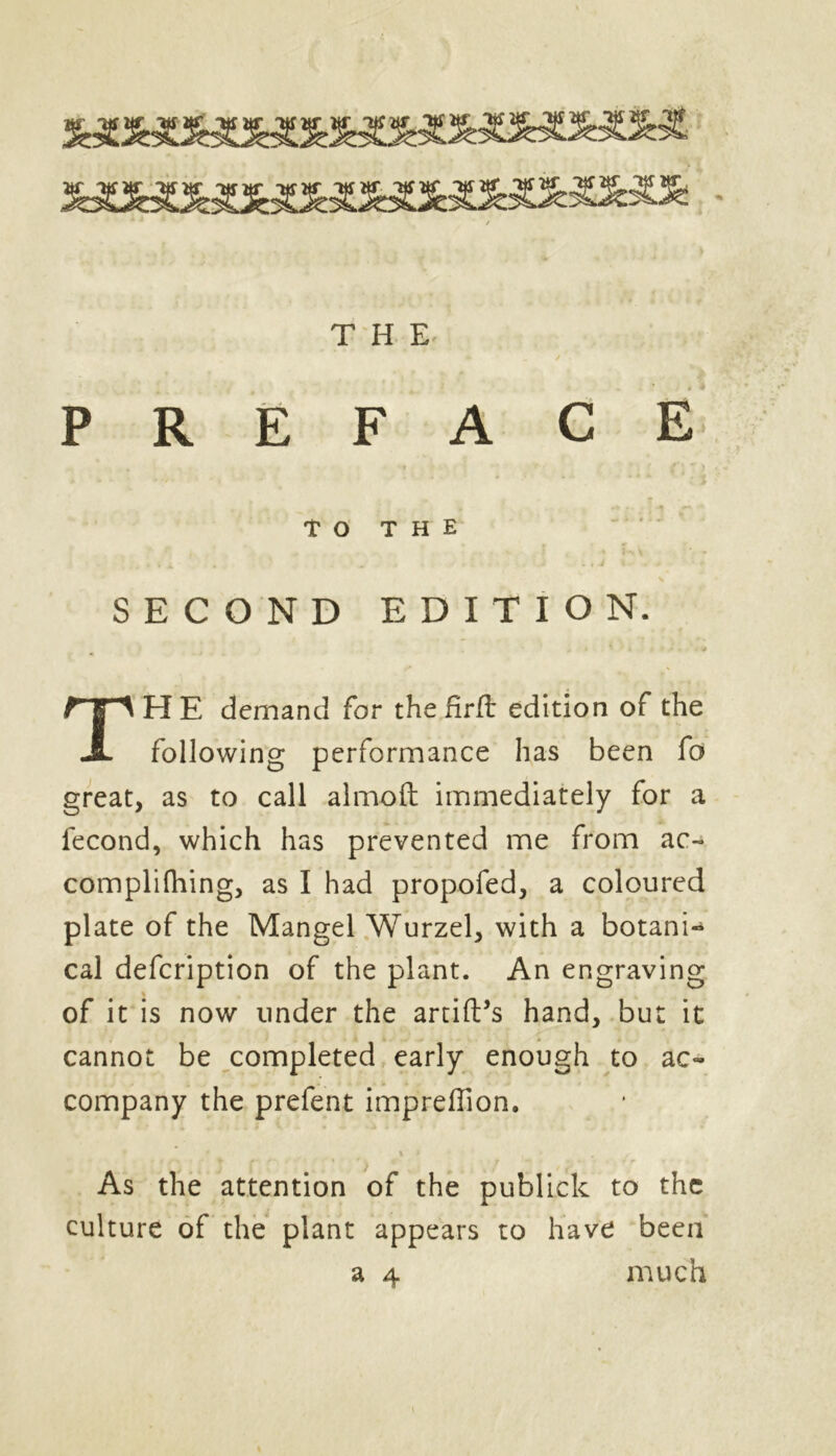 PREFACE SECOND EDITION. HE demand for the fir ft edition of the following performance has been fo great, as to call almofl: immediately for a fecond, which has prevented me from ac~ complifliing, as I had propofed, a coloured plate of the Mangel Wurzel, with a botanic cal defcription of the plant. An engraving of it is now under the artift’s hand, but it cannot be completed early enough to ac- company the prefent impreflion. TO THE As the attention of the publick to the culture of the plant appears to have been a 4 much