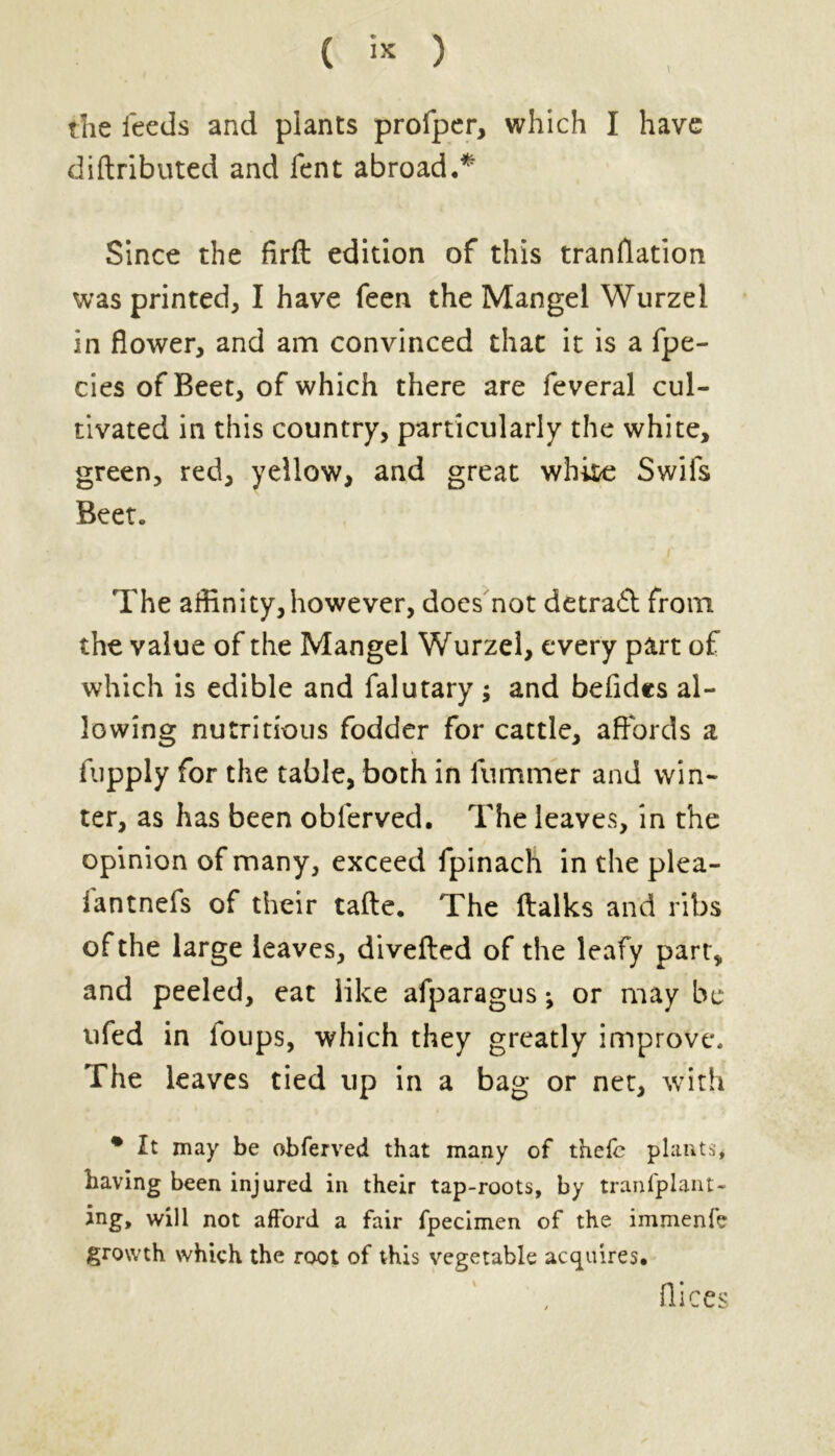 the feeds and plants profper, which I have diftributed and fent abroad.* Since the firft edition of this tranflation was printed, I have feen the Mangel Wurzel in flower, and am convinced that it is a fpe- cies of Beet, of which there are feveral cul- tivated in this country, particularly the white, green, red, yellow, and great white Swifs Beet. The affinity,however, does not detract from the value of the Mangel Wurzel, every part of which is edible and falutary; and befides al- lowing nutritious fodder for cattle, affords a fupply for the table, both in fummer and win- ter, as has been oblerved. The leaves, in the opinion of many, exceed fpinach in the plea- iantnefs of their tafte. The ftalks and ribs of the large leaves, diverted of the leafy part, and peeled, eat like afparagus *, or may be ufed in loups, which they greatly improve. The leaves tied up in a bag or net, with % Zt may be obferved that many of thefe plants, having been injured in their tap-roots, by tranfplant- ing, will not afford a fair fpecimen of the immenfe growth which the root of this vegetable acquires. flices