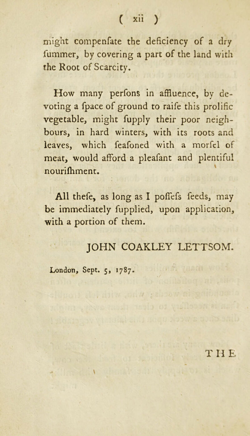 might compenfate the deficiency of a dry Jfummer, by covering a part of the land with the Root of Scarcity. How many perfons in affluence, by de- voting a fpace of ground to raife this prolific vegetable, might fupply their poor neigh- bours, in hard winters, with its roots and leaves, which feafoned with a morfcl of meat, would afford a pleafant and plentiful nourifhment. All thefe, as long as I poffefs feeds, may be immediately fupplied, upon application, with a portion of them. JOHN COAKLEY LETTSOM. London, Sept. 5, 1787. \ Til E
