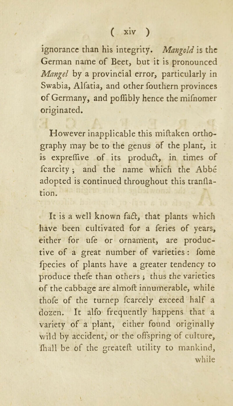 ignorance than his integrity. Mangold is the German name of Beet, but it is pronounced Mangel by a provincial error, particularly in Swabia, Alfatia, and other fouthern provinces of Germany, and poflibly hence the mifnomer originated. However inapplicable this miftaken ortho- graphy may be to the genus of the plant, it is exprefiive of its produdt, in times of fcarcity; and the name which the Abbe adopted is continued throughout this tranfla- tion. It is a well known fadl, that plants which have been cultivated for a feries of years, either for ufe or ornament, are produc- tive of a great number of varieties : fome fpecies of plants have a greater tendency to produce thefe than others; thus the varieties of the cabbage are almoft innumerable, while thofe of the turnep fcarcely exceed half a dozen. It alfo frequently happens that a variety of a plant, either found originally wild by accident, or the offspring of culture, fhall be of the gre'ateft utility to mankind, while