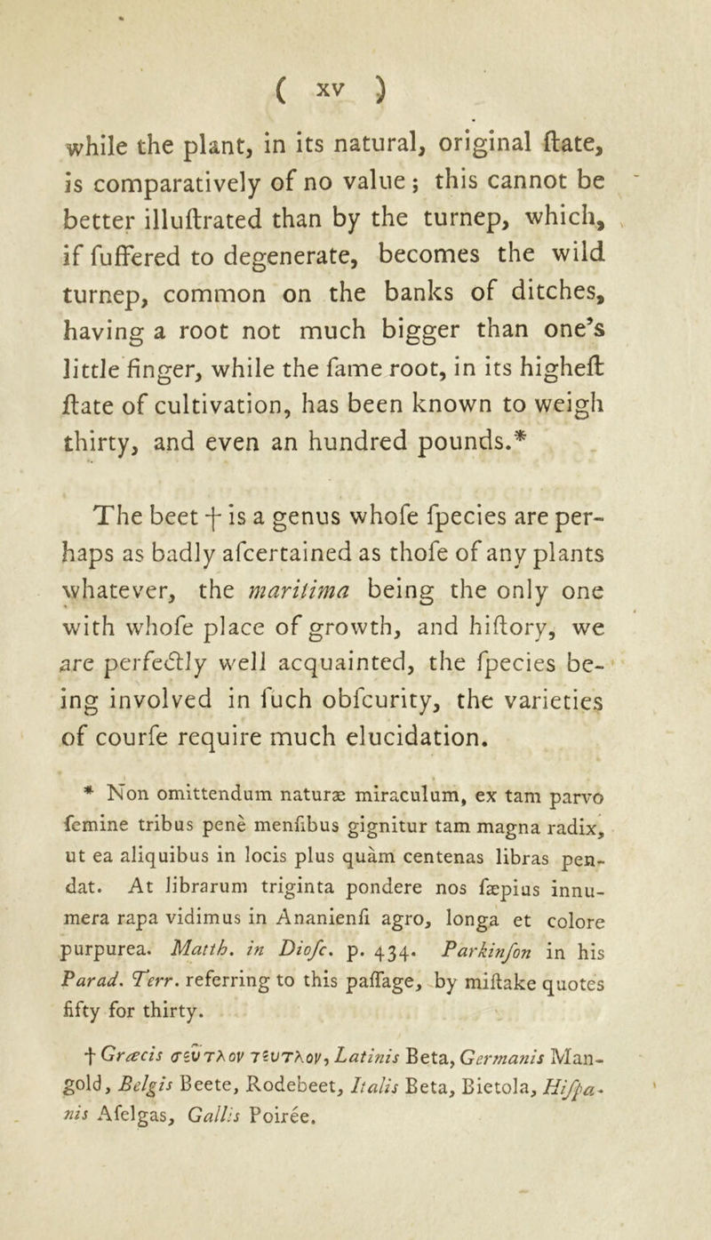 while the plant, in its natural, original ftate, is comparatively of no value ; this cannot be better illuftrated than by the turnep, which, if fuffered to degenerate, becomes the wild turnep, common on the banks of ditches, having a root not much bigger than one’s little finger, while the fame root, in its higheft ftate of cultivation, has been known to weigh thirty, and even an hundred pounds.* The beet f is a genus whofe fpecies are per- haps as badly afcertained as thofe of any plants whatever, the maritima being the only one with whofe place of growth, and hiftory, we are perfectly well acquainted, the fpecies be- ing involved in fuch oblcurity, the varieties of courfe require much elucidation. * Non omittendum naturae miraculum, ex tam parvo femine tribus pene menfibus gignitur tam magna radix, ut ea aliquibus in locis plus quam centenas libras pen- dat. At librarum triginta pondere nos faepias innu- mera rapa vidimus in Ananienfi agro, longa et colore purpurea. Matth. in Diofc. p. 434. Parkinfon in his Par ad. Terr, referring to this paffage, by miftake quotes fifty for thirty. t Greeds <tzvt?kov 7?uthoy, Latinis Beta, Germanis Man- gold, Belgis Beete, Rodebeet, Italis Beta, Bietola, Hifpa- nis Afelgas, Gallis Poiree.