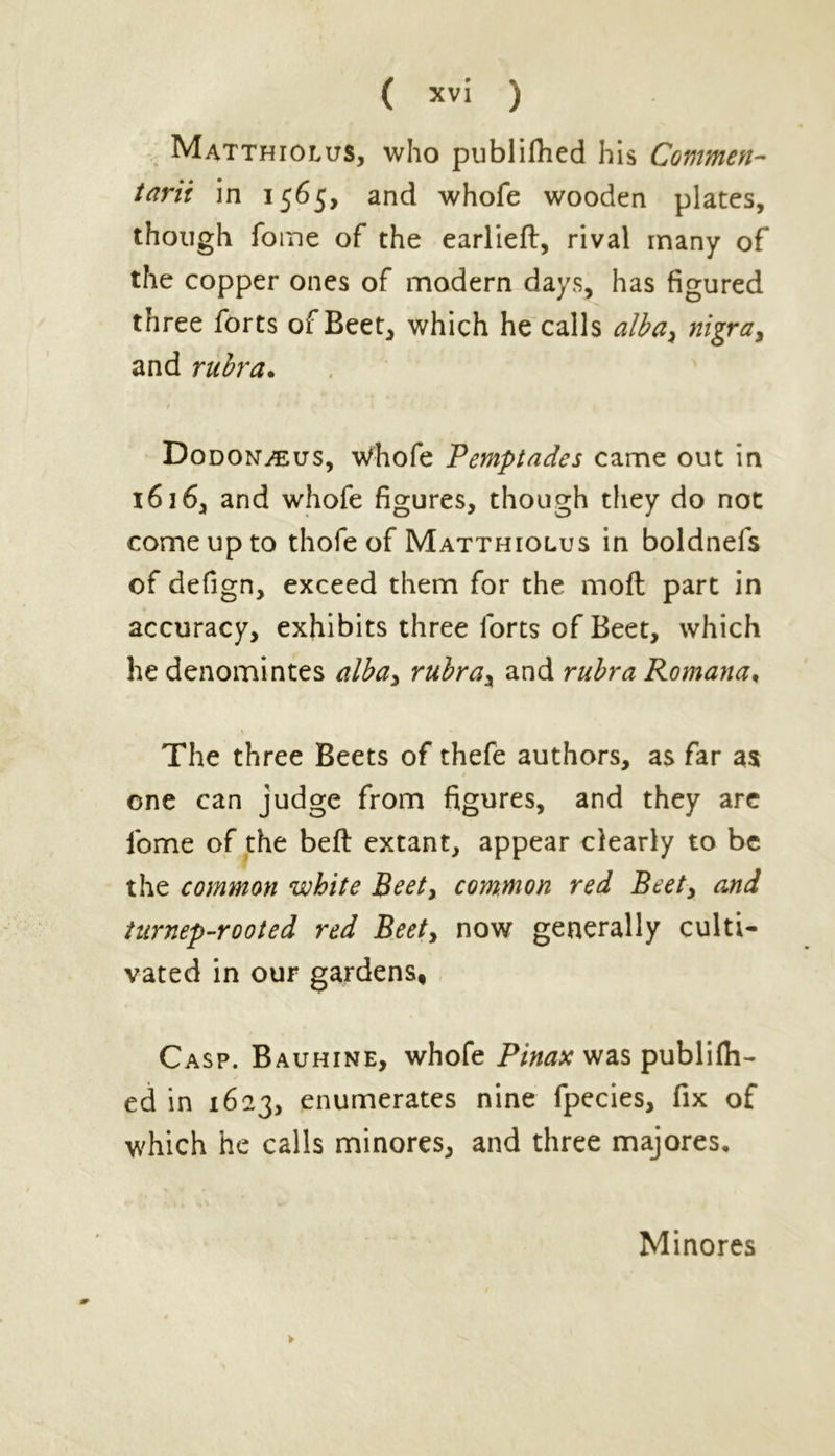 Matthiolus, who publiflied his Commen- tarii in 1565, and whofe wooden plates, though fome of the earlieft, rival many of the copper ones of modern days, has figured three forts of Beet, which he calls alba, nigra, and rubra. / Dodom/eus, whofe Pemptades came out in 1616, and whofe figures, though they do not come up to thofe of Matthiolus in boldnefs of defign, exceed them for the mofl part in accuracy, exhibits three forts of Beet, which he denomintes alba, rubra, and rubra Romana, The three Beets of thefe authors, a$ far as one can judge from figures, and they are fome of the beft extant, appear clearly to be the common white Beet, common red Beet, and turnep-rooted red Beet, now generally culti- vated in our gardens, Casp. Bauhine, whofe Pinax was publifil- ed in 1623, enumerates nine fpecies, fix of which he calls minores, and three majores. Minores
