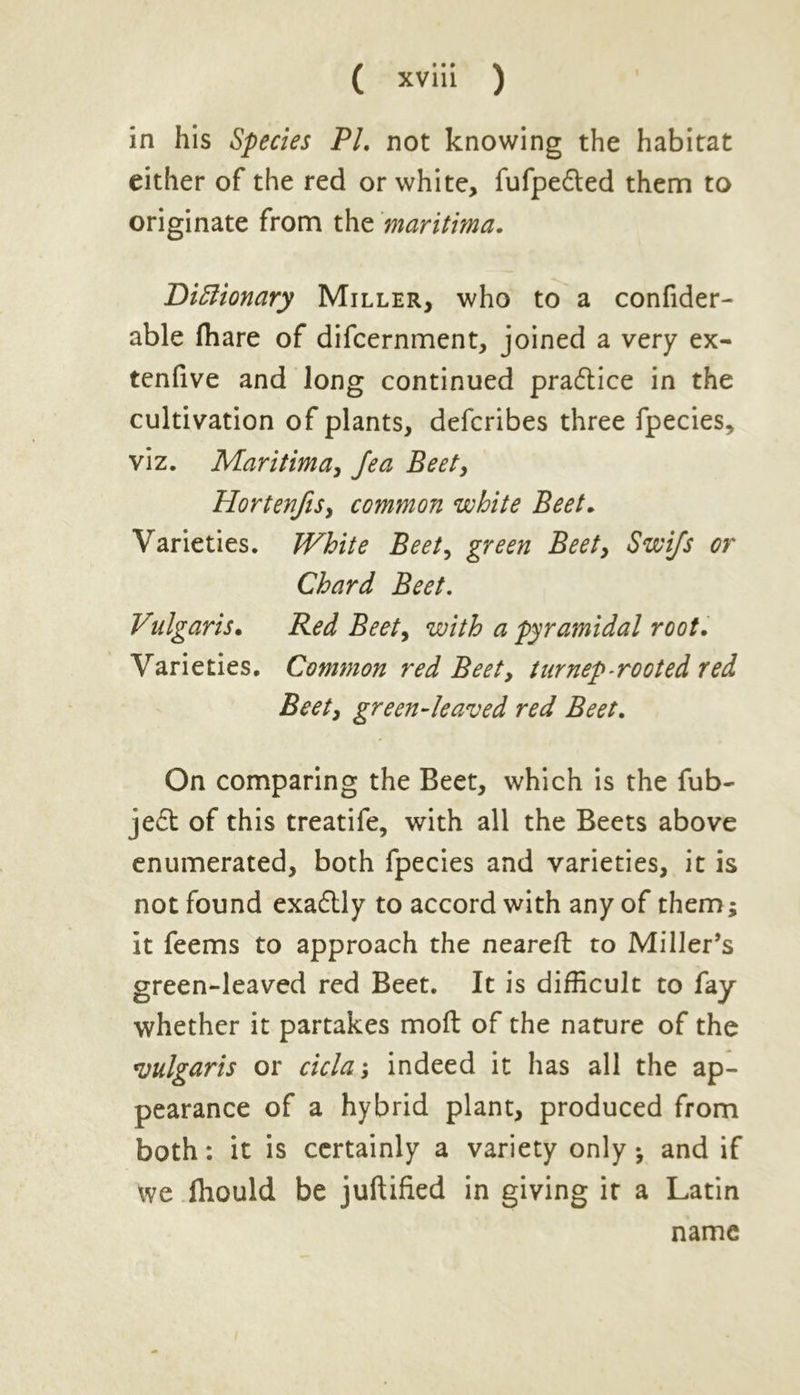 in his Species PL not knowing the habitat either of the red or white, fufpedted them to originate from the maritima. DiBionary Miller, who to a confider- able (hare of difcernment, joined a very ex- tenfive and Jong continued practice in the cultivation of plants, defcribes three fpecies, viz. Maritima, Jea Beety Hortenfis, common white Beet. Varieties. White Beet, green Beet, Swi/s or Chard Beet. Vulgaris• Red Beety with a pyramidal root. Varieties. Common red Beet, turnep-rooted red Beet, green-leaved red Beet. On comparing the Beet, which is the fub- je£t of this treatife, with all the Beets above enumerated, both fpecies and varieties, it is not found exa£Uy to accord with any of them; it feems to approach the neareft to Miller’s green-leaved red Beet. It is difficult to fay whether it partakes molt of the nature of the vulgaris or delay indeed it has all the ap- pearance of a hybrid plant, produced from both: it is certainly a variety only •, and if we Ihould be juftified in giving it a Latin name