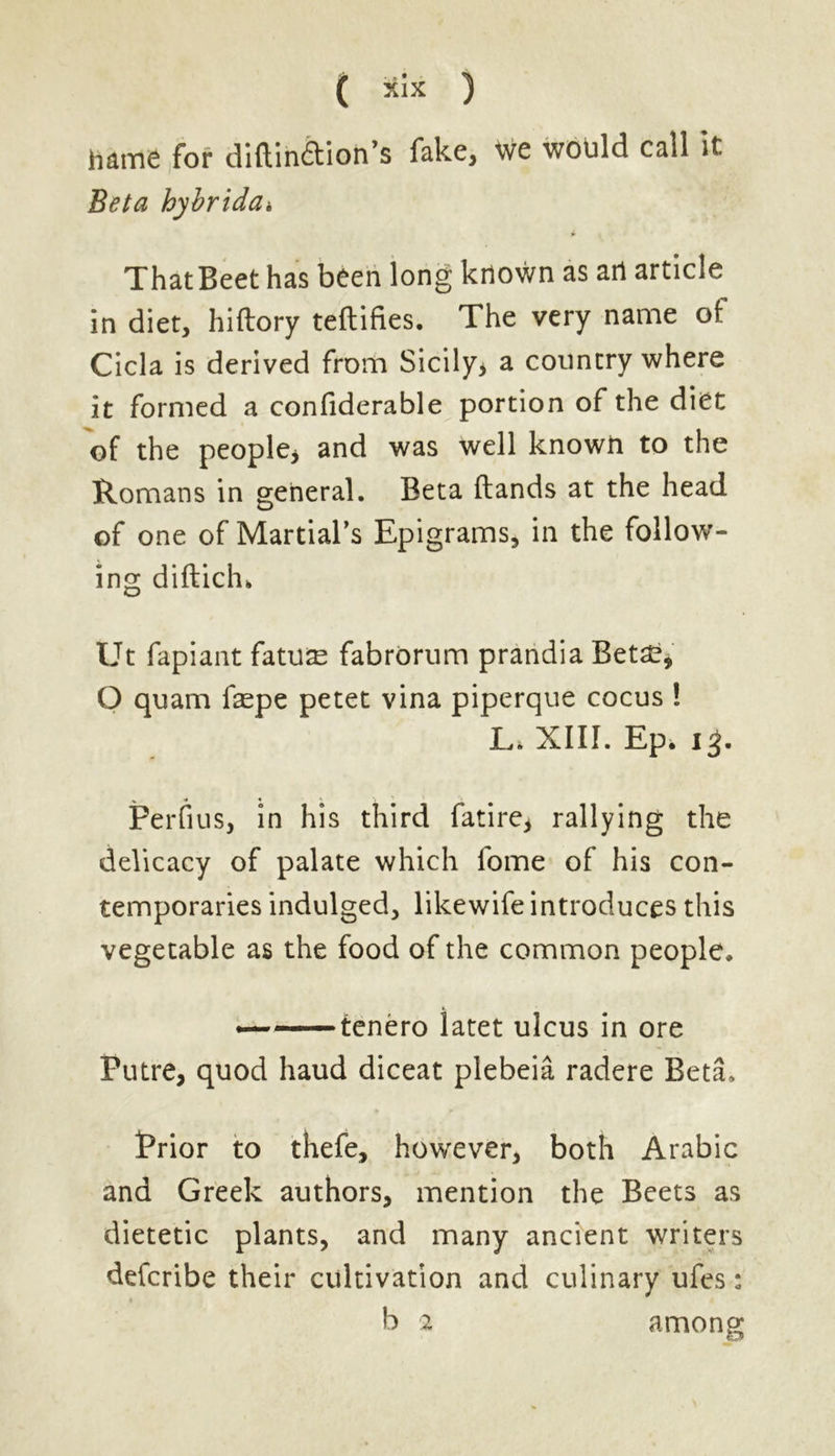 hame for diftmdioh’s fake, we would call it Beta hybriddi ThatBeet has been long known as art article in diet, hiftory teftifies. The very name of: Cicla is derived from Sicily* a country where it formed a confiderable portion of the diet of the people* and was well known to the Romans in general. Beta (lands at the head of one of Martial’s Epigrams, in the follow- ing diftich» Ut fapiant fatuae fabrorum prandia Beta?, O quam faepe petet vina piperque cocus ! Li XIII. Ep. 15. Perfius, in his third fatire, rallying the delicacy of palate which fome of his con- temporaries indulged, likewife introduces this vegetable as the food of the common people. ——tenero iatet ulcus in ore Putre, quod baud diceat plebeia radere Beta, Prior to thefe, however, both Arabic and Greek authors, mention the Beets as dietetic plants, and many ancient writers defcribe their cultivation and culinary ufes: b 2 among