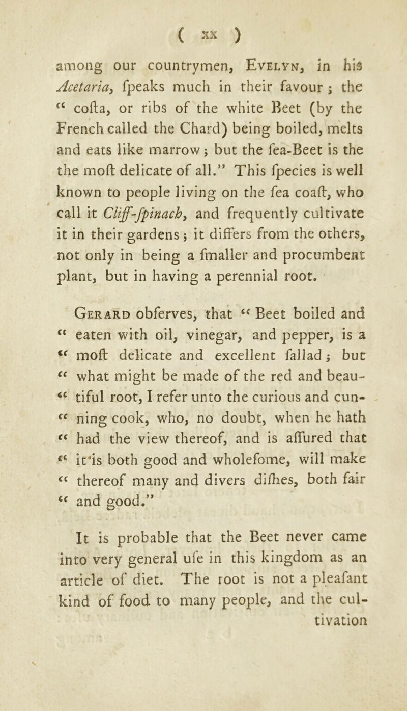 ( ** ) among our countrymen, Evelyn, in his Acetaria, fpeaks much in their favour ; the fC cofta, or ribs of the white Beet (by the French called the Chard) being boiled, melts and eats like marrow, but the fea-Beet is the the mod delicate of all.” This fpecies is well known to people living on the fea coad, who call it Cliff-fpinach, and frequently cultivate it in their gardens ; it differs from the others, not only in being a fmaller and procumbent plant, but in having a perennial root. Gerard obferves, that “ Beet boiled and ct eaten with oil, vinegar, and pepper, is a <f mod delicate and excellent fallad; but “ what might be made of the red and beau- <c tiful root, I refer unto the curious and cun- €C ning cook, who, no doubt, when he hath ff had the view thereof, and is affured that iris both good and wholefome, will make <c thereof many and divers difhes, both fair cc and good.” It is probable that the Beet never came into very general ule in this kingdom as an article of diet. The root is not a pleafant kind of food to many people, and the cul- tivation s