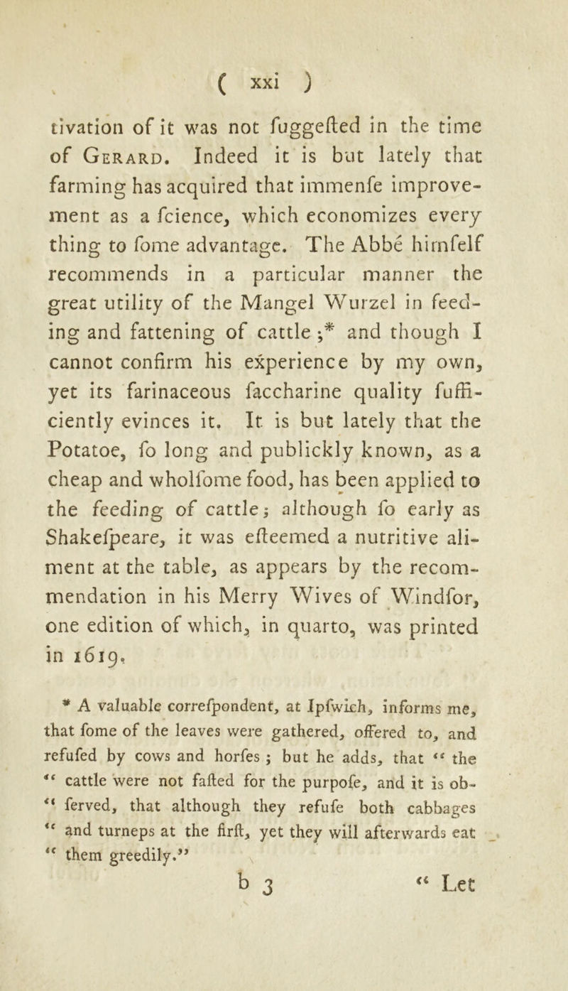V tivation of it was not fuggefted in the time of Gerard. Indeed it is but lately that farming has acquired that immenfe improve- ment as a fcience, which economizes every thing to fome advantage. The Abbe himfelf recommends in a particular manner the great utility of the Mangel Wurzel in feed- ing and fattening of cattle j* and though I cannot confirm his experience by my own, yet its farinaceous faccharine quality fufii- ciently evinces it. It. is but lately that the Potatoe, fo long and publickly known, as a cheap and whollome food, has been applied to the feeding of cattle3 although fo early as Shakefpeare, it was efteemed a nutritive ali- ment at the table, as appears by the recom- mendation in his Merry Wives of Windfor, one edition of which, in quarto, was printed in 1619, * A valuable correfpondent, at Ipfwlch, informs me, that fome of the leaves were gathered, offered to, and refufed by cows and horfes ; but he adds, that “ the 4‘ cattle were not failed for the purpofe, and it is ob- “ ferved, that although they refufe both cabbages “ and turneps at the firft, yet they will afterwards eat u them greedily.” b 3 “ Let