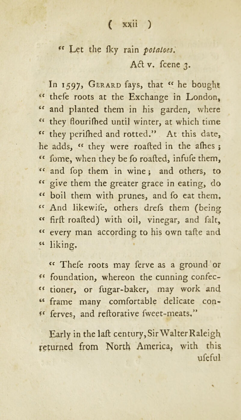fC Let the fky rain potatoes. A<5t v. fcene 3. In 1597, Gerard fays, that cc he bought cc thefe roots at the Exchange in London, cc and planted them in his garden, where they flourifhed until winter, at which time <c they perifhed and rotted.” At this date, he adds, <c they were roafted in the afhes ; <c fome, when they be fo roafted, infufe them, iC and fop them in wine; and others, to cc give them the greater grace in eating, do <c boil them with prunes, and fo eat them, cc And likewife, others drefs them (being <c firft roafted) with oil, vinegar, and fait, <c every man according to his own tafte and “ liking. cc Thefe roots may ferve as a ground or foundation, whereon the cunning confec- cc tioner, or fugar-baker, may work and fcC frame many comfortable delicate con- ferves, and reftorative fweet-meats.” Early in the laft century,SirWalterRaleigh returned from North America, with this ufeful