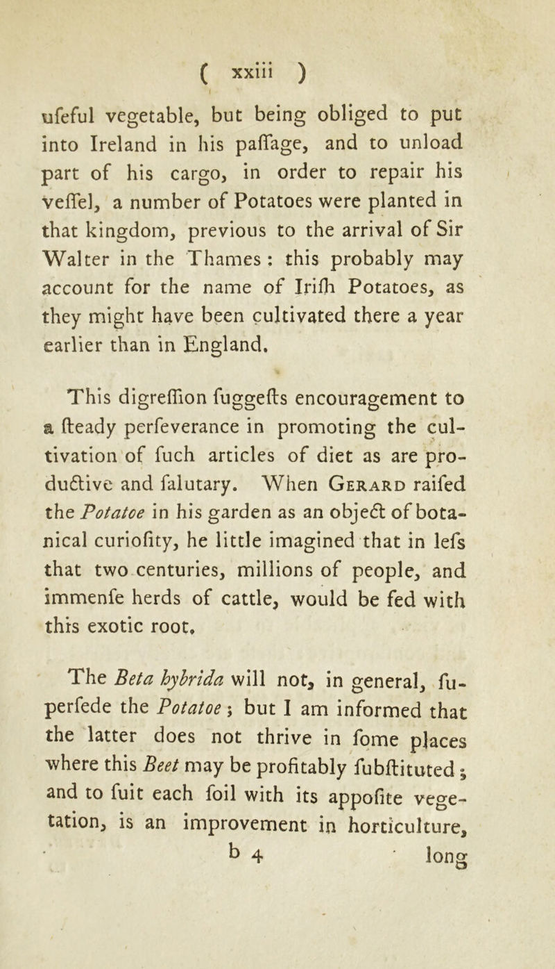 ufeful vegetable, but being obliged to put into Ireland in his paflage, and to unload part of his cargo, in order to repair his Veflel, a number of Potatoes were planted in that kingdom, previous to the arrival of Sir Walter in the Thames : this probably may account for the name of Irifh Potatoes, as they might have been cultivated there a year earlier than in England. This digreflion fuggefts encouragement to a fteady perfeverance in promoting the cul- tivation of fuch articles of diet as are pro- ductive and falutary. When Gerard raifed the Potatce in his garden as an object of bota- nical curiofity, he little imagined that in lefs that two centuries, millions of people, and immenfe herds of cattle, would be fed with this exotic root. The Beta hybrida will not, in general, fu- perfede the Potatoe; but I am informed that the latter does not thrive in fome places where this Beet may be profitably fubftituted ; and to fuit each foil with its appofite vege- tation, is an improvement in horticulture, b 4 * long