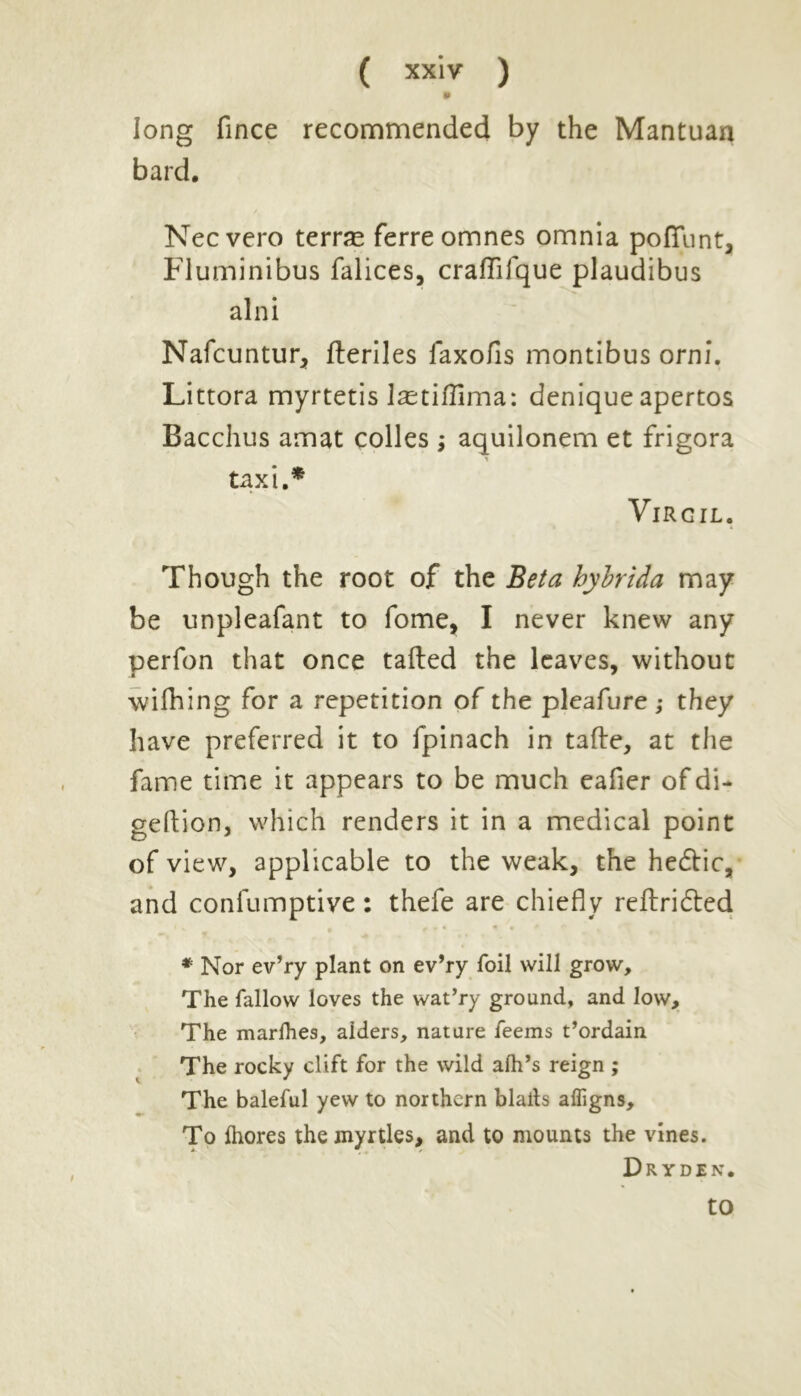 * long fince recommended by the Mantuan bard. Necvero terras ferreomnes omnia poflfunt, Fluminibus falices, craflifque plaudibus alni Nafcuntur, lleriles faxofis montibus orni. Littora myrtetis Isetifllma: denique apertos Bacchus amat colies ; aquilonem et frigora - taxi.* Virgil. Though the root of the Beta hybrida may be unpleafant to fome, I never knew any perfon that once tailed the leaves, without wifhing for a repetition of the pleafure ; they have preferred it to fpinach in talle, at the fame time it appears to be much eafier of di- geftion, which renders it in a medical point of view, applicable to the weak, the hedtic, and conlumptive: thefe are chiefly rellridted * Nor ev’ry plant on ev’ry foil will grow. The fallow loves the wat’ry ground, and low. The marlhes, aiders, nature feems t’ordain The rocky clift for the wild aih’s reign ; The baleful yew to northern blaits afligns. To fhores the myrtles, and to mounts the vines. Dry den. to