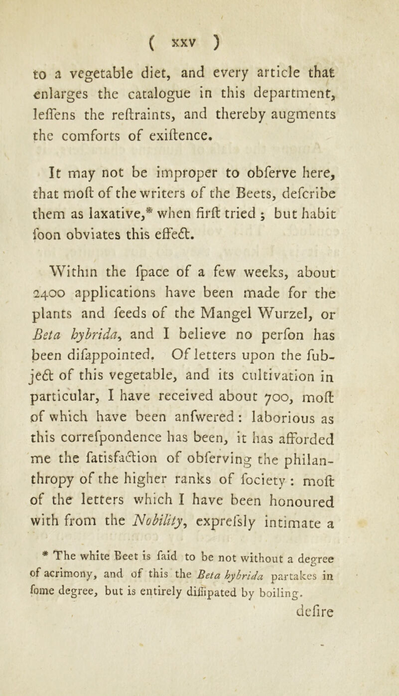 to a vegetable diet, and every article that enlarges the catalogue in this department, leffens the reftraints, and thereby augments the comforts of exiftence. It may not be improper to obferve here, that mod of the writers of the Beets, defcribe them as laxative,* when firft tried ; but habit loon obviates this effedt. Within the fpace of a few weeks, about 2400 applications have been made for the plants and feeds of the Mangel Wurzel, or Beta hybrida, and I believe no perfon has been difappointed. Of letters upon the fub- jedl of this vegetable, and its cultivation in particular, I have received about 700, mod of which have been anfwered: laborious as this correfpondence has been, it has afforded me the fatisfaclion of obferving the philan- thropy of the higher ranks of fociety : mod of the letters which I have been honoured with from the Nobility, exprefsly intimate a * The white Beet is faid to be not without a degree o of acrimony, and of this the Beta hybrida partakes in fame degree, but is entirely diliipated by boiling. defire