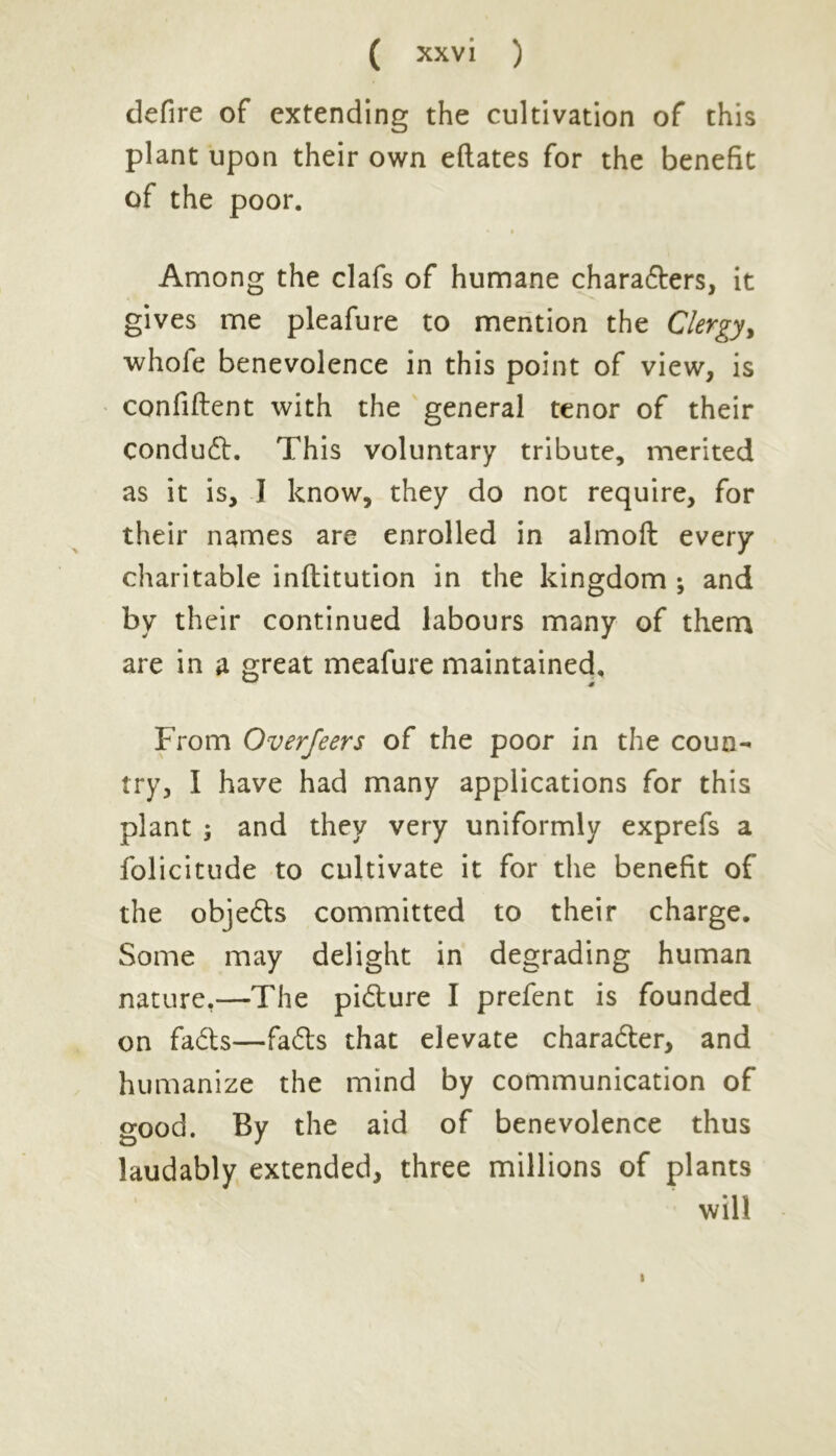 defire of extending the cultivation of this plant upon their own eftates for the benefit of the poor. Among the clafs of humane chara&ers, it gives me pleafure to mention the Clergy, whole benevolence in this point of view, is confident with the general tenor of their condut. This voluntary tribute, merited as it is, I know, they do not require, for their names are enrolled in almoft every charitable inftitution in the kingdom ; and by their continued labours many of them are in a great meafure maintained. From Overfeers of the poor in the coun- try, I have had many applications for this plant 5 and they very uniformly exprefs a folicitude to cultivate it for the benefit of the objedls committed to their charge. Some may delight in degrading human nature.—The pi&ure I prefent is founded on fa£ts—fa&s that elevate character, and humanize the mind by communication of good. By the aid of benevolence thus laudably extended, three millions of plants will i